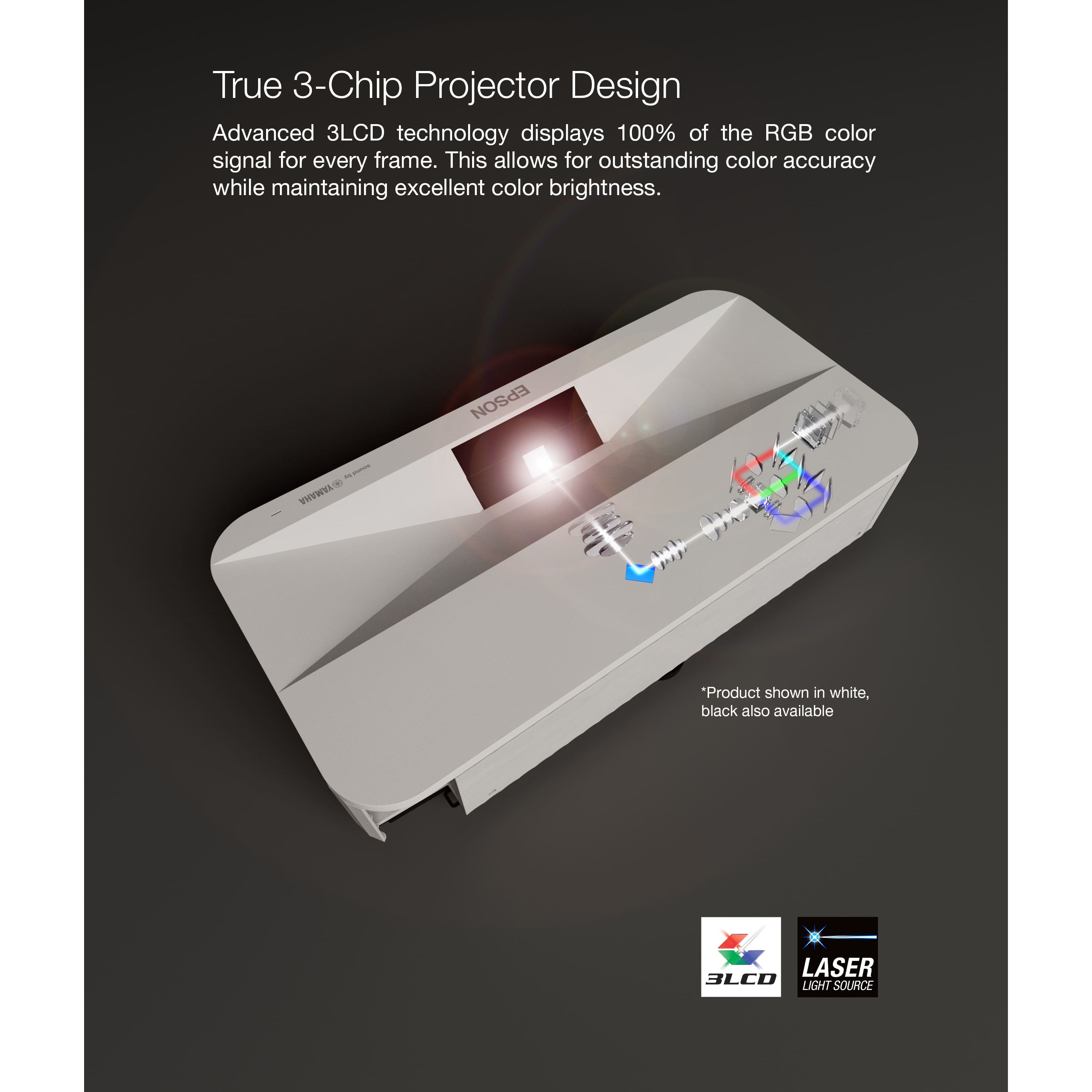 True 3-Chip Projector Design Advanced 3LCD technology displays 100% of the RGB color signal for every frame. This allows for outstanding color accuracy while maintaining excellent color brightness. Epson VHEWEA "Product shown in white, black also available LASER 3LCD LIGHT SOURCE."
