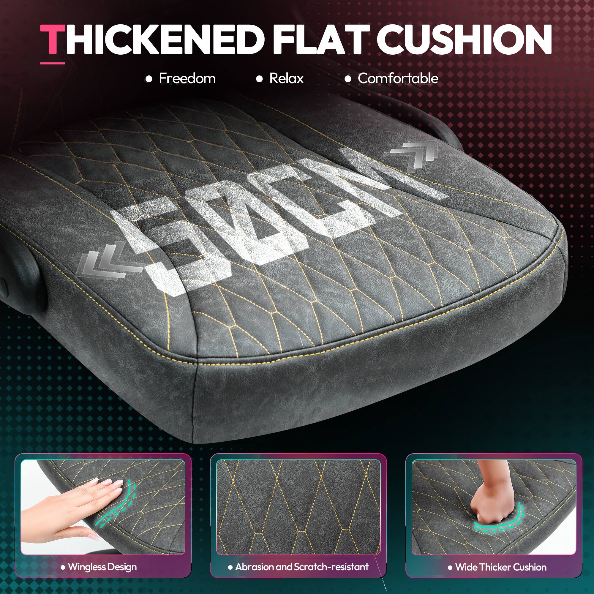 THICKENED FLAT CUSHION

- Freedom
- Relax
- Comfortable

- Wingless Design
- Abrasion and Scratch-resistant
- Wide Thicker Cushion