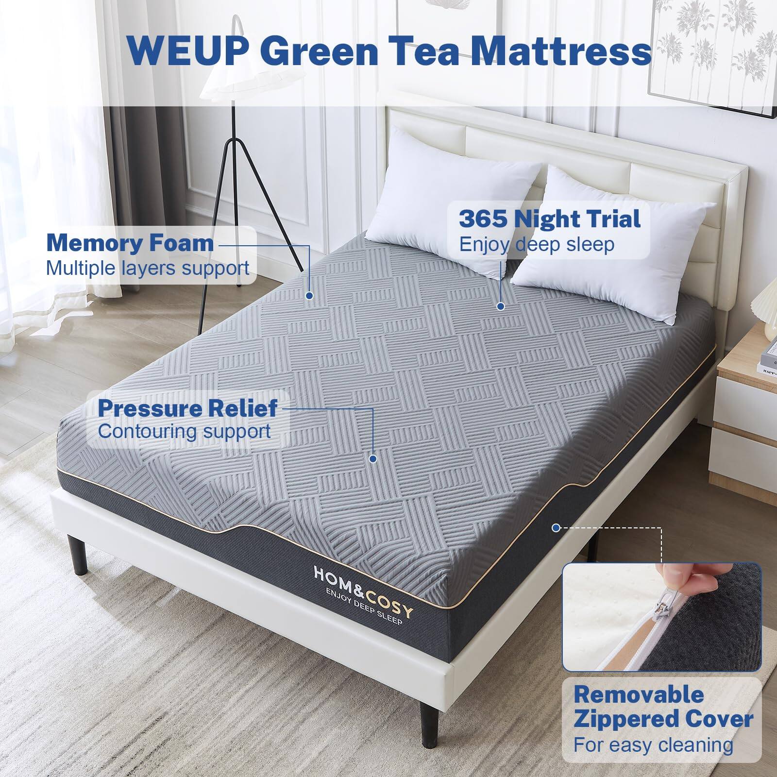 WEUP Green Tea Mattress

- Memory Foam
  - Multiple layers support

- Pressure Relief
  - Contouring support

- 365 Night Trial
  - Enjoy deep sleep

- Removable Zippered Cover
  - For easy cleaning