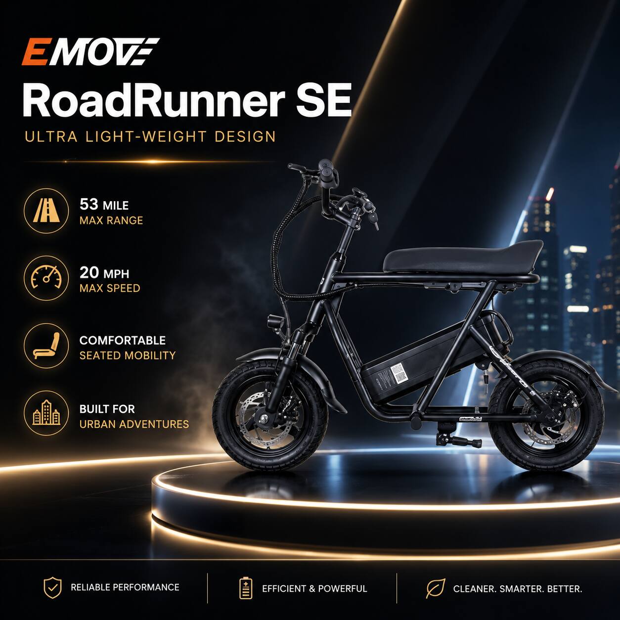 EMOVE RoadRunner SE  
ULTRA LIGHT-WEIGHT DESIGN  
53 MILE MAX RANGE  
20 MPH MAX SPEED  
COMFORTABLE SEATED MOBILITY  
BUILT FOR URBAN ADVENTURES  
RELIABLE PERFORMANCE  
EFFICIENT & POWERFUL  
CLEANER. SMARTER. BETTER.