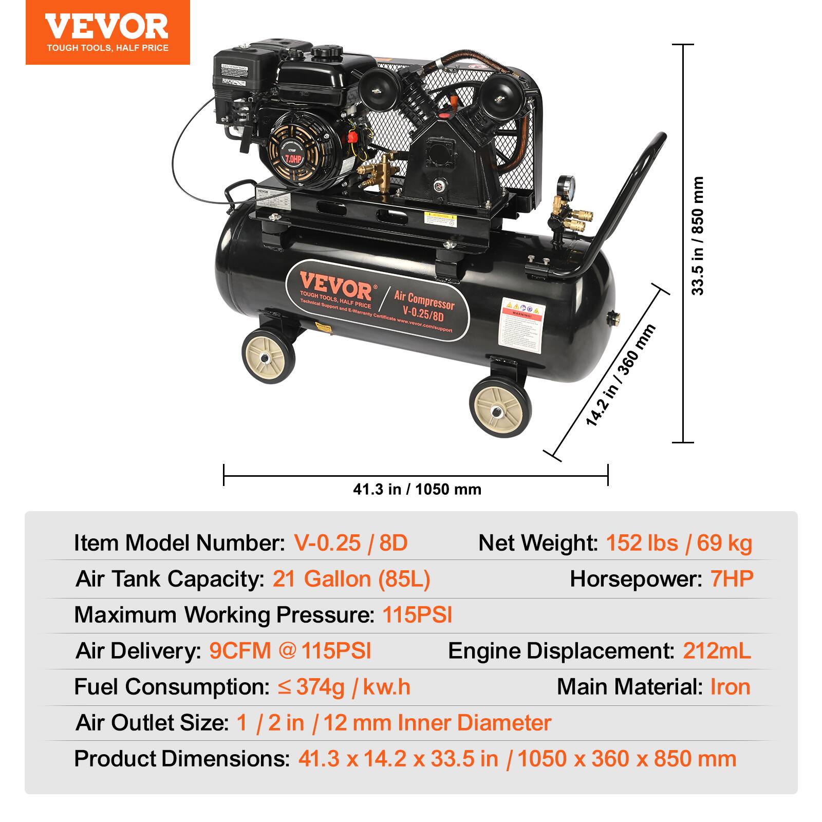 VEVOR TOUGH TOOLS, HALF PRICE

VEVOR Air Compressor  
Model: V-0.25 / 8D

- Item Model Number: V-0.25 / 8D
- Air Tank Capacity: 21 Gallon (85L)
- Maximum Working Pressure: 115PSI
- Air Delivery: 9CFM @ 115PSI
- Fuel Consumption: ≤ 374g / kw.h
- Air Outlet Size: 1/2 in / 12 mm Inner Diameter
- Product Dimensions: 41.3 x 14.2 x 33.5 in / 1050 x 360 x 850 mm
- Net Weight: 152 lbs / 69 kg
- Horsepower: 7HP
- Engine Displacement: 212mL
- Main Material: Iron