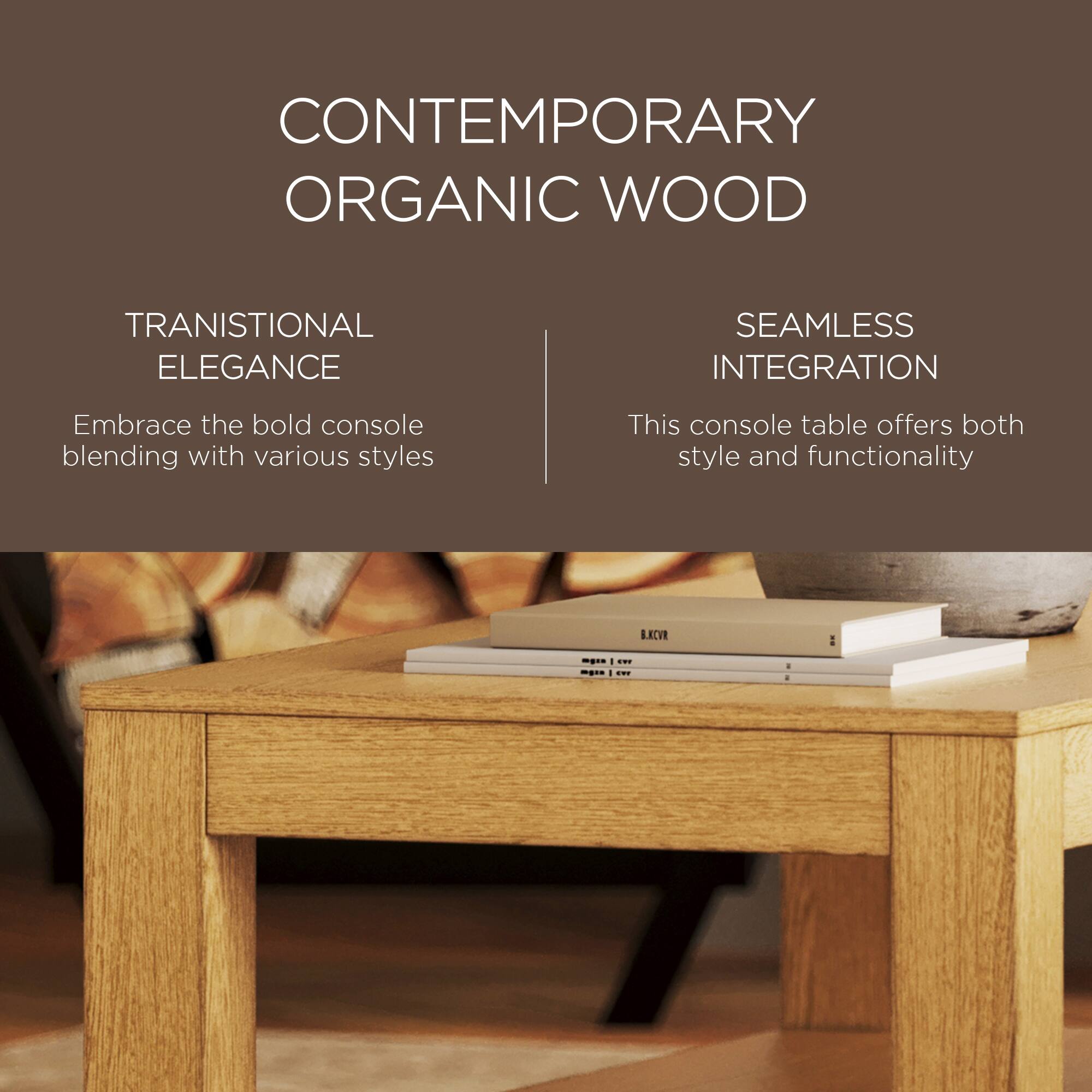 CONTEMPORARY ORGANIC WOOD

TRANSITIONAL ELEGANCE  
Embrace the bold console blending with various styles

SEAMLESS INTEGRATION  
This console table offers both style and functionality