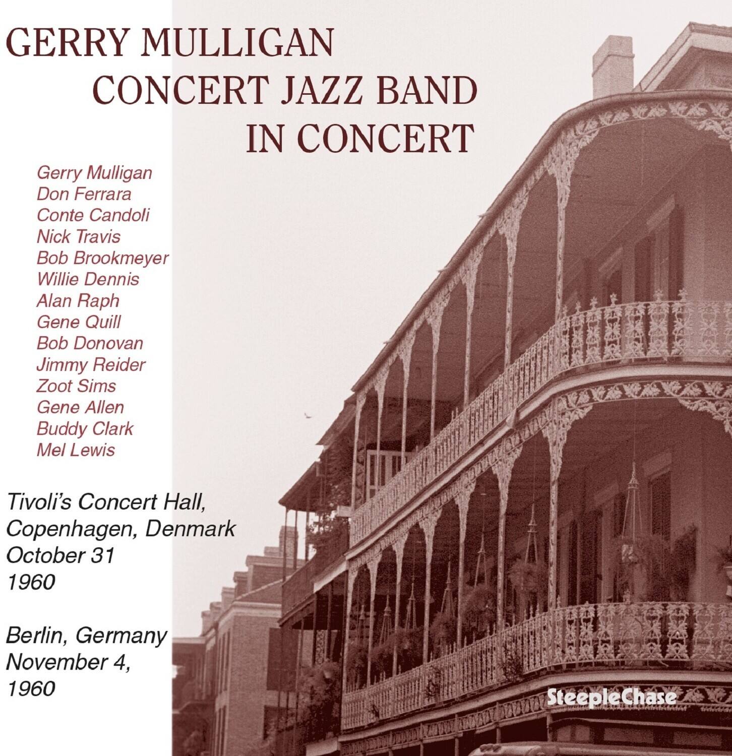 GERRY MULLIGAN  
CONCERT JAZZ BAND IN CONCERT  

Gerry Mulligan  
Don Ferrara  
Conte Candoli  
Nick Travis  
Bob Brookmeyer  
Willie Dennis  
Alan Raph  
Gene Quill  
Bob Donovan  
Jimmy Reider  
Zoot Sims  
Gene Allen  
Buddy Clark  
Mel Lewis  

Tivoli's Concert Hall, Copenhagen, Denmark  
October 31, 1960  

Berlin, Germany  
November 4, 1960  

SteepleChase