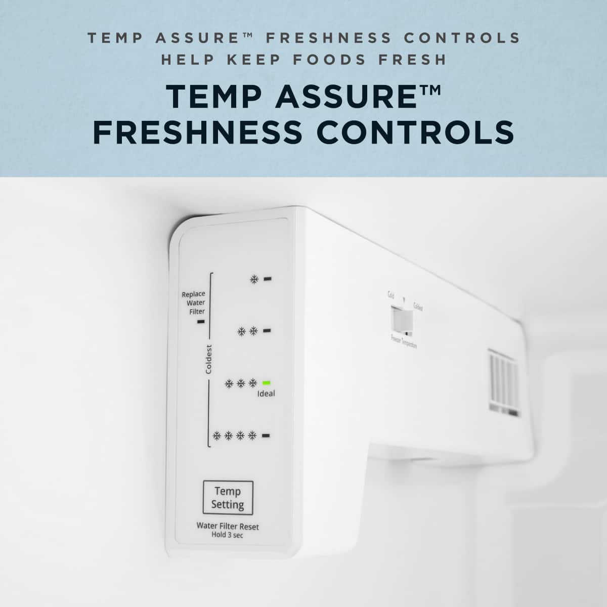 TEMP ASSURE™ FRESHNESS CONTROLS HELP KEEP FOODS FRESH
TEMP ASSURE™ FRESHNESS CONTROLS
Replace Water Filter
Coldest Ideal
Temp Setting
Water Filter Reset
Hold 3 sec
