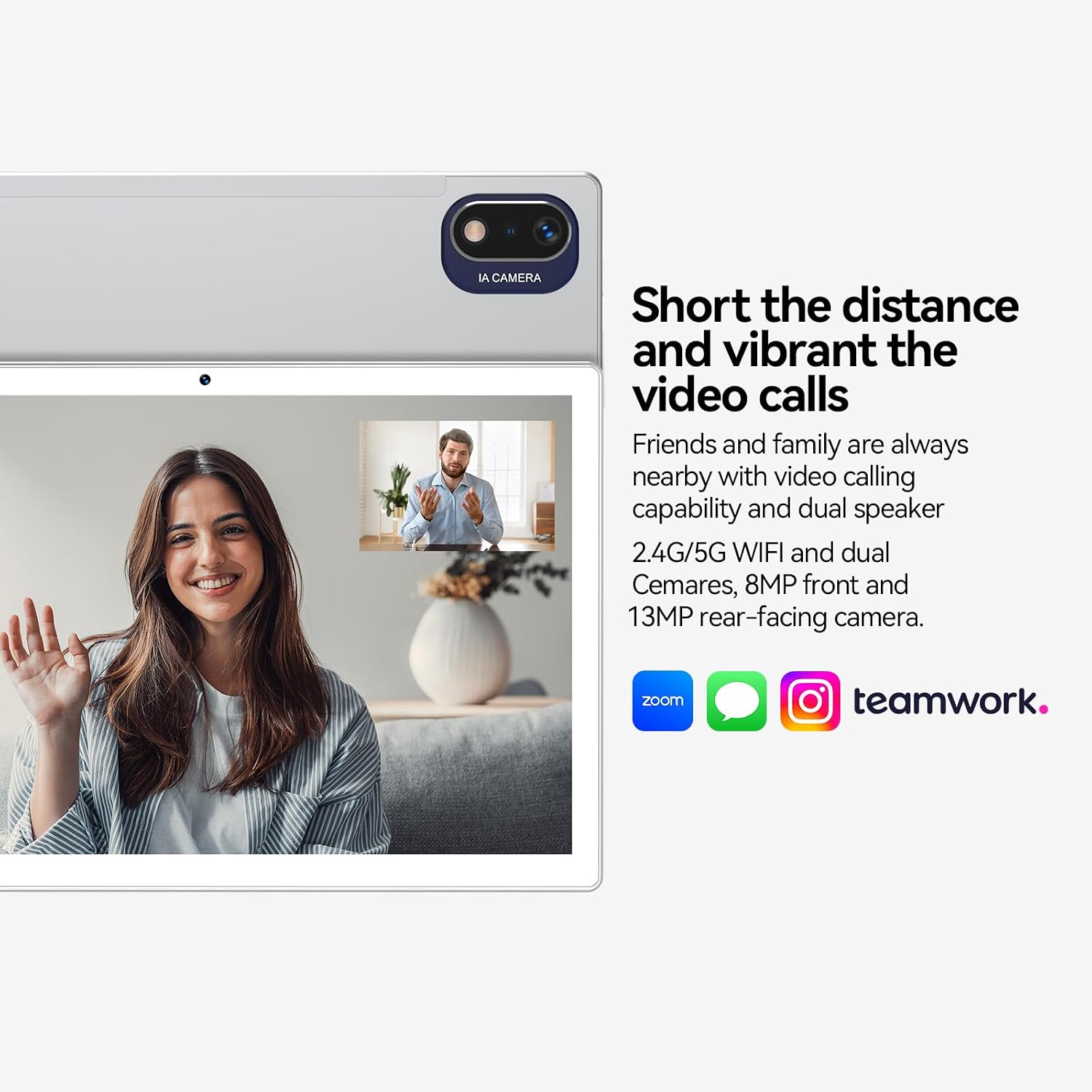 IA CAMERA

Short the distance and vibrant the video calls

Friends and family are always nearby with video calling capability and dual speaker 2.4G/5G WIFI and dual Cameras, 8MP front and 13MP rear-facing camera.

zoom
teamwork