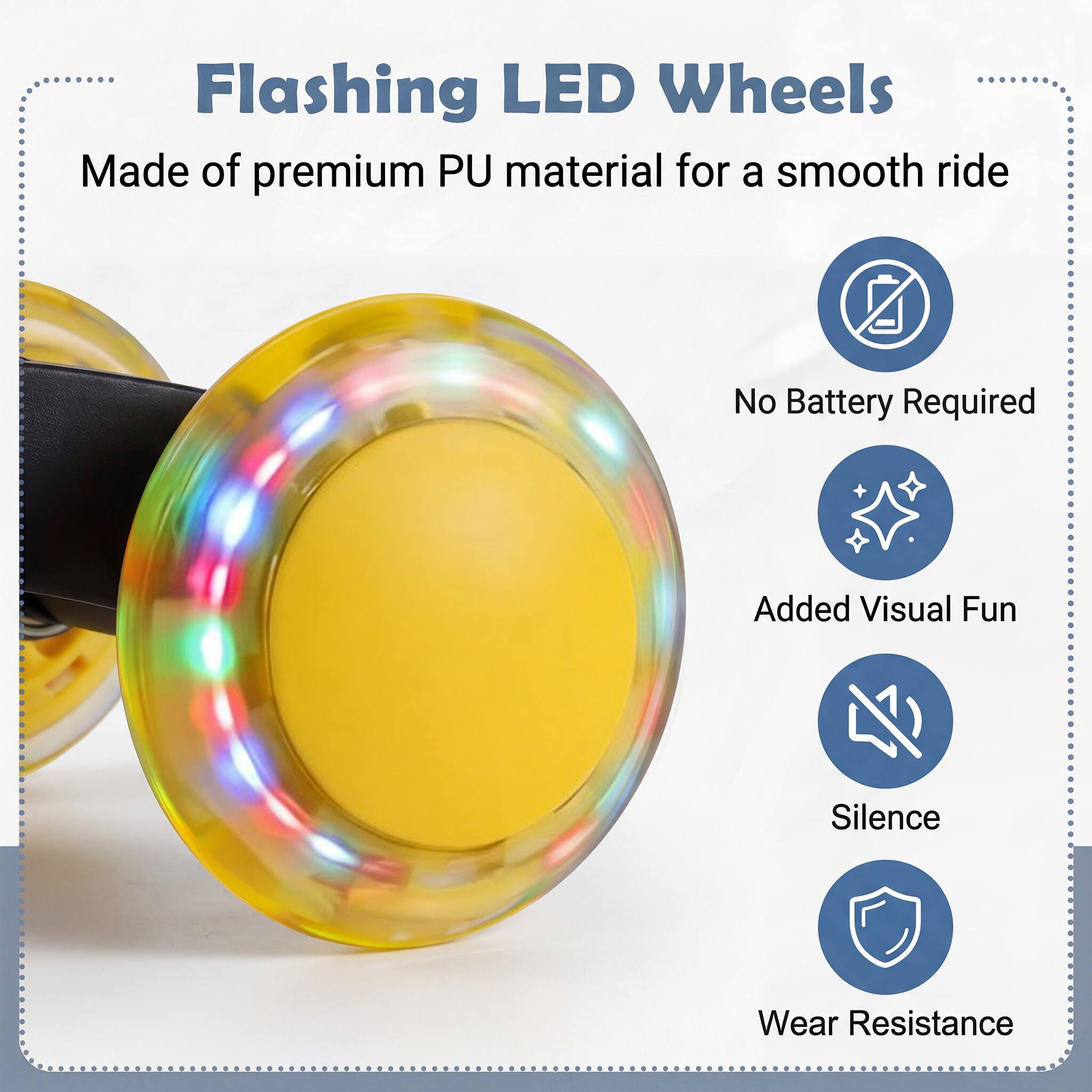 Flashing LED Wheels  
Made of premium PU material for a smooth ride  
No Battery Required  
Added Visual Fun  
Silence  
Wear Resistance