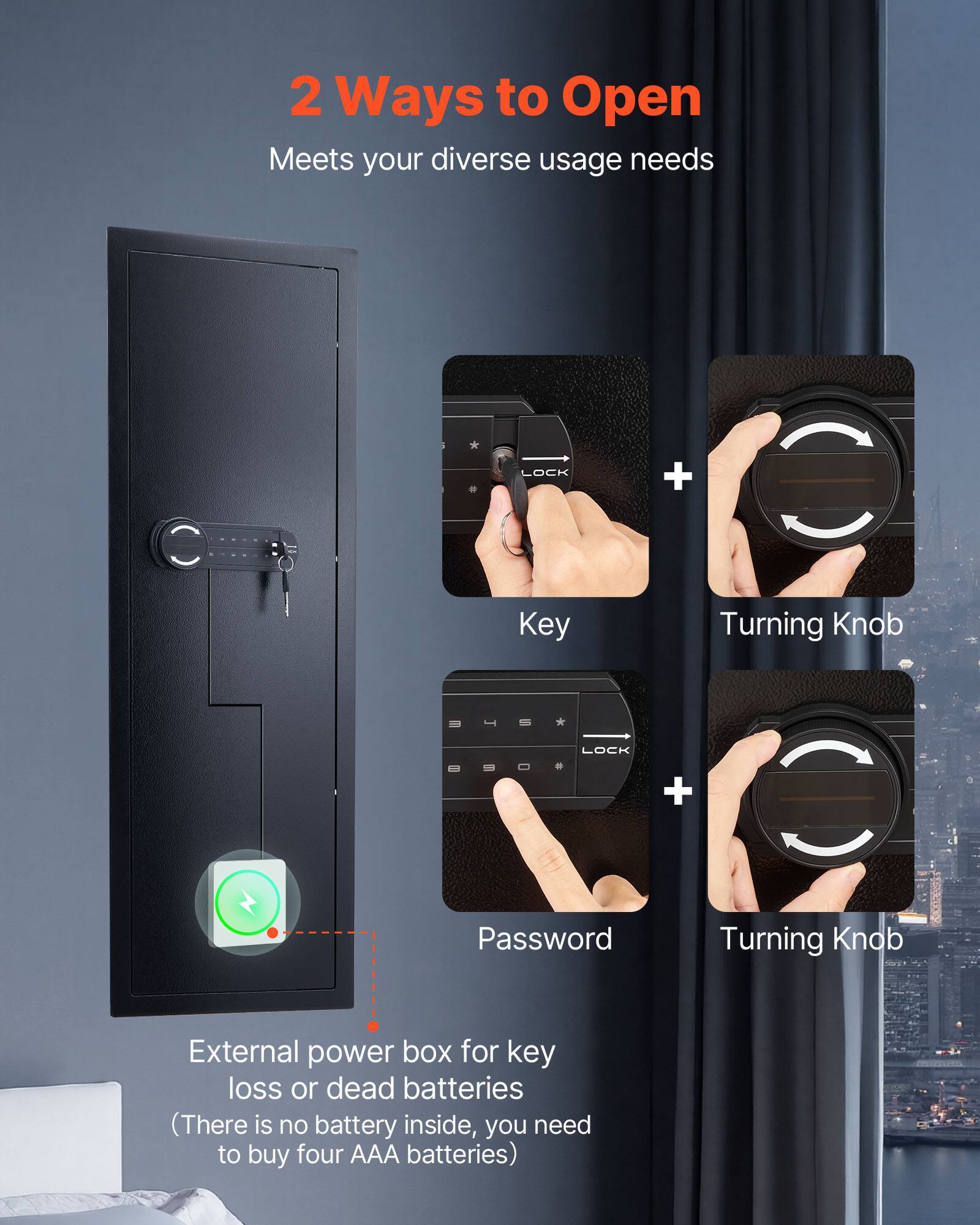2 Ways to Open  
Meets your diverse usage needs  

LOCK + Key Turning Knob  
LOCK + Password Turning Knob  

External power box for key loss or dead batteries  
(There is no battery inside, you need to buy four AAA batteries)