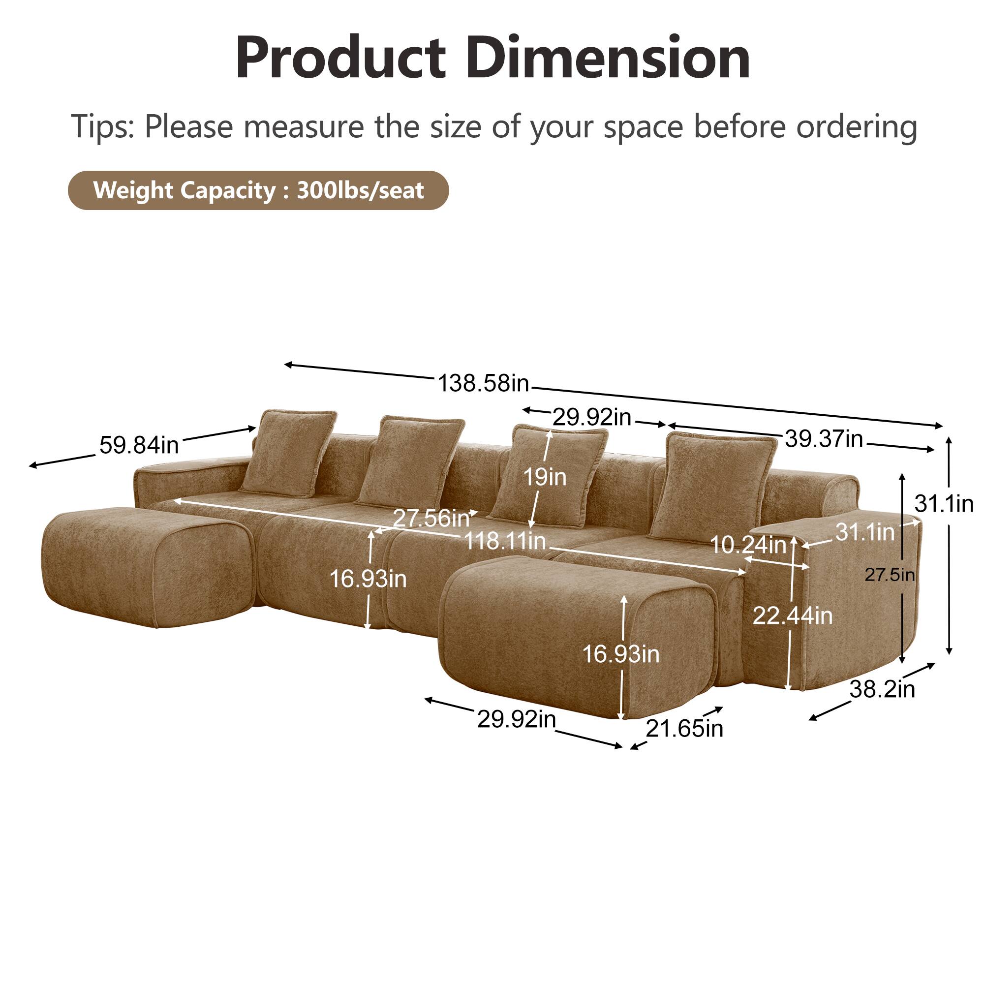 Product Dimension Tips: Please measure the size of your space before ordering  
Weight Capacity: 300lbs/seat  
59.84in  
138.58in  
29.92in  
39.37in  
19in  
31.1in  
27.56in*  
118.11in  
31.1in  
10.24in  
16.93in  
27.5in  
22.44in  
16.93in  
38.2in  
29.92in  
21.65in