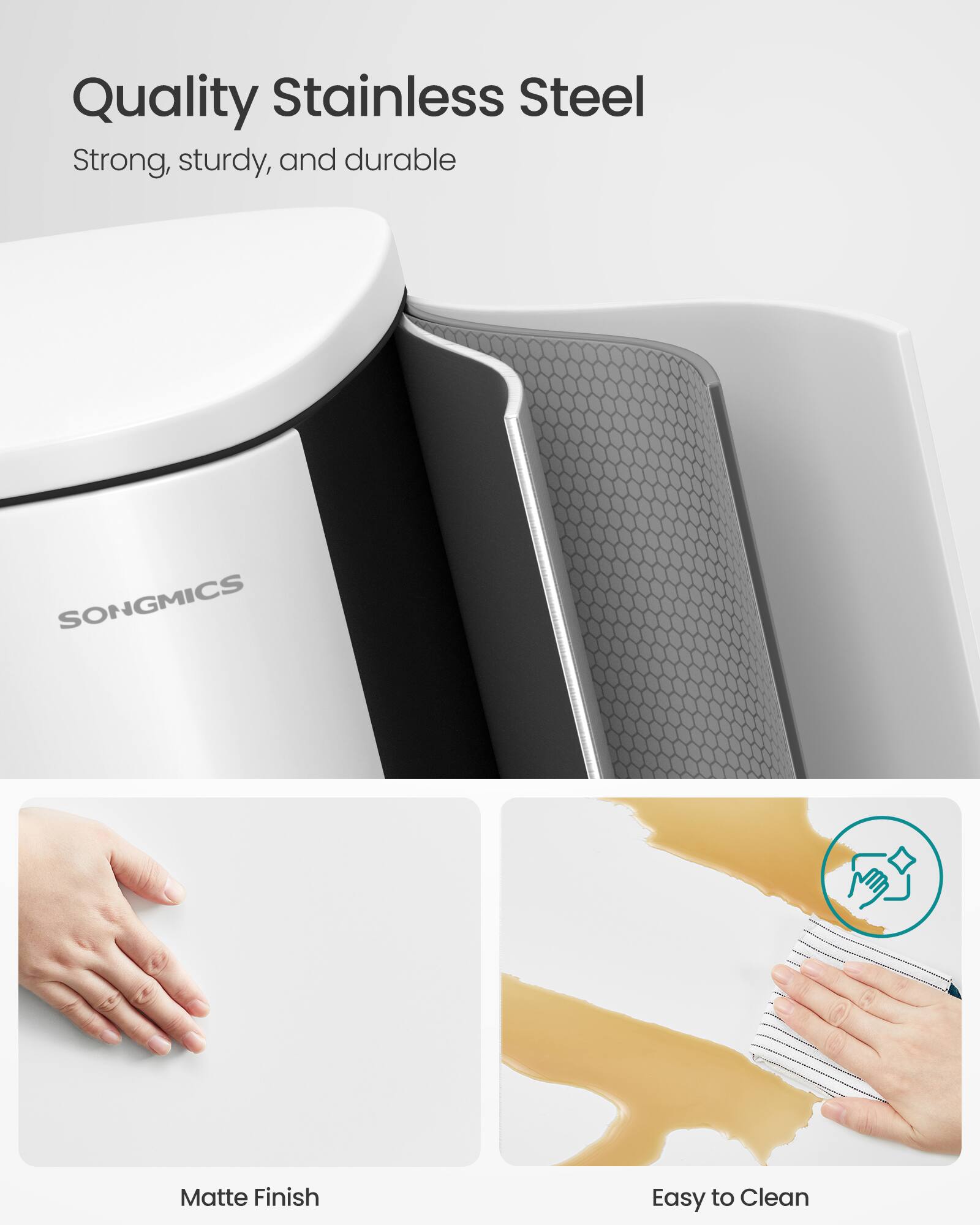 Quality Stainless Steel  
Strong, sturdy, and durable  
SONGMICS  
Matte Finish  
Easy to Clean