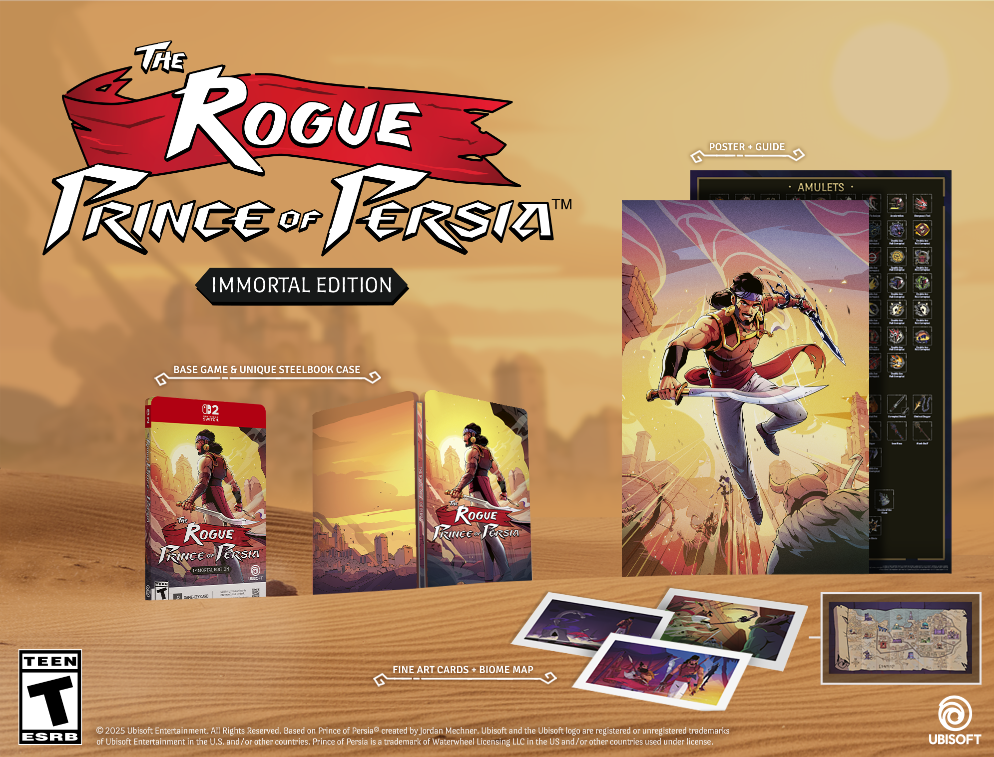 THE ROGUE PRINCE OF PERSIA™ IMMORTAL EDITION POSTER + GUIDE AMULETS, BASE GAME & UNIQUE STEELBOOK CASE! ROGUE PRINCE OF PERSIA™ - 1 TEEN FINE ART CARDS + BIOME MAP

© 2025 Ubisoft Entertainment. All Rights Reserved. Based on Prince of Persia™ created by Jordan Mechner. Ubisoft and the Ubisoft logo are registered or unregistered trademarks of Ubisoft Entertainment in the U.S. and/or other countries. Prince of Persia™ is a trademark of Waterwheel Licensing LLC in the U.S. and/or other countries used under license.