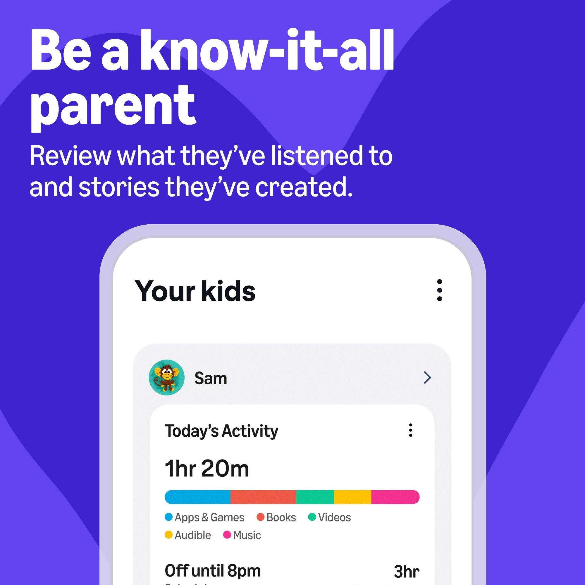 Be a know-it-all parent  
Review what they've listened to and stories they've created.  

Your kids  
Sam  

Today's Activity  
1hr 20m  

Apps & Games  
Books  
Audible  
Music  
Videos  

Off until 8pm  
3hr