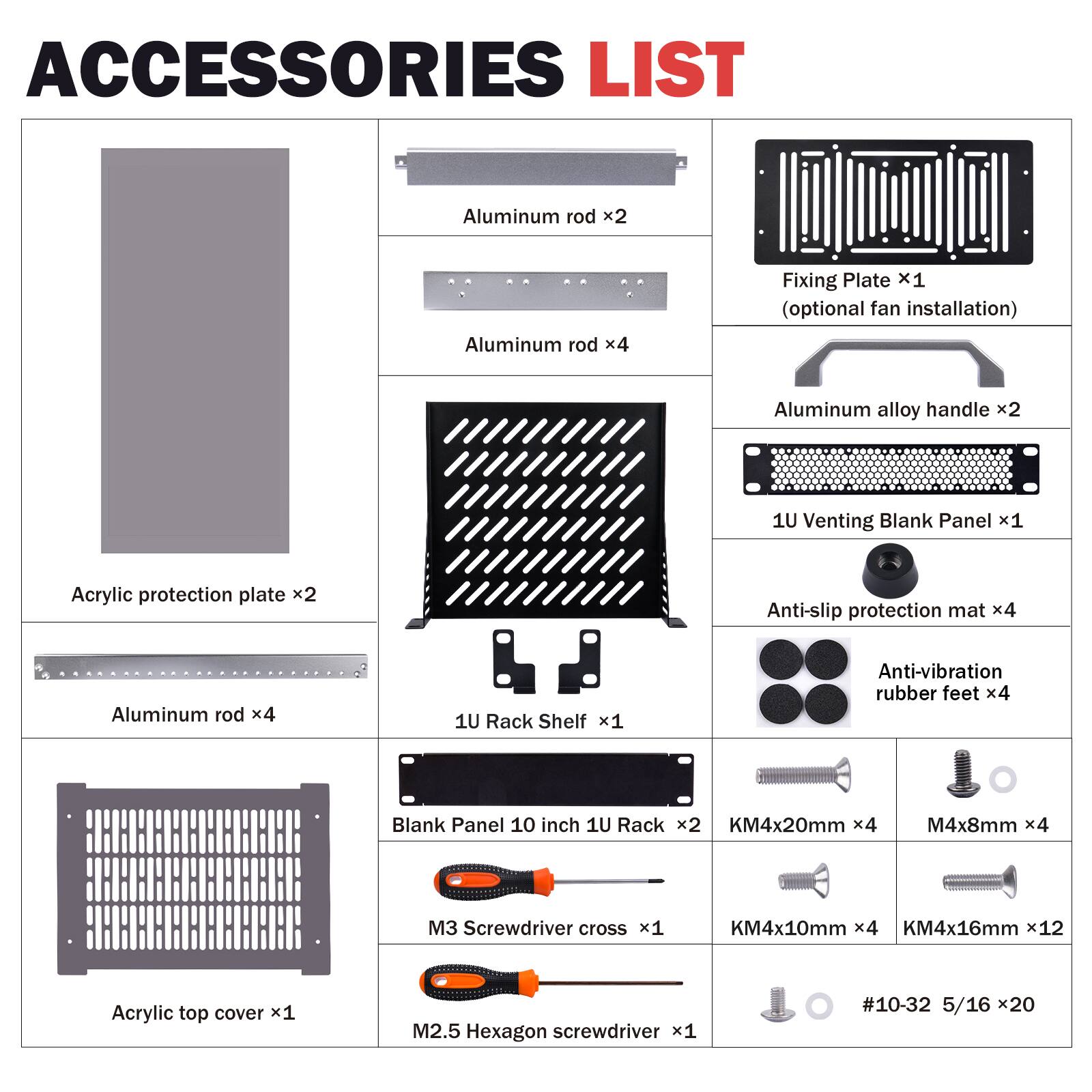 ACCESSORIES LIST

- Aluminum rod x2
- Aluminum rod x4
- Fixing Plate x1 (optional fan installation)
- Aluminum alloy handle x2
- 1U Venting Blank Panel x1
- Acrylic protection plate x2
- Anti-slip protection mat x4
- Aluminum rod x4
- 1U Rack Shelf x1
- Anti-vibration rubber feet x4
- Blank Panel 10 inch 1U Rack x2
- KM4x20mm x4
- M4x8mm x4
- M3 Screwdriver cross x1
- KM4x10mm x4
- KM4x16mm x12
- Acrylic top cover x1
- M2.5 Hexagon screwdriver x1
- #10-32 5/16 x20