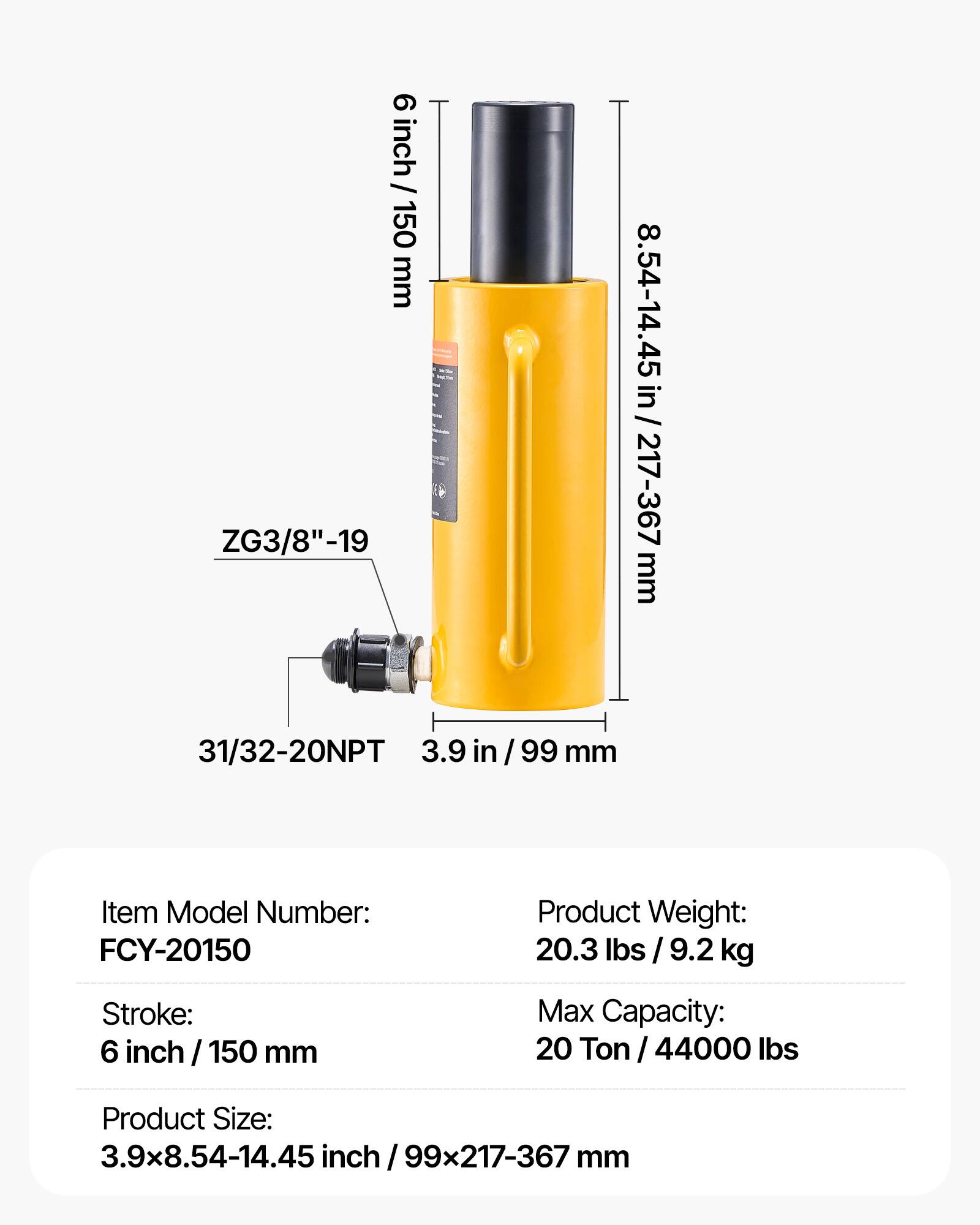 9 inch / 150 mm ZG3/8"-19 in 8.54-14.45 in / 217-367 mm 31/32-20NPT 3.9 in /99 mm

Item Model Number: FCY-20150

Product Weight: 20.3 lbs / 9.2 kg

Stroke: 6 inch / 150 mm

Max Capacity: 20 Ton / 44000 lbs

Product Size: 3.9x8.54-14.45 inch / 99x217-367 mm