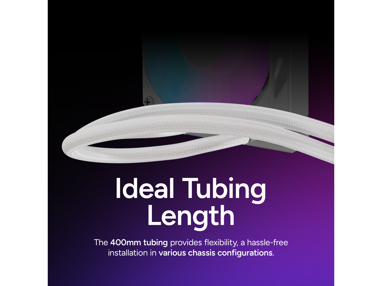 Ideal Tubing Length

The 400mm tubing provides flexibility, a hassle-free installation in various chassis configurations.