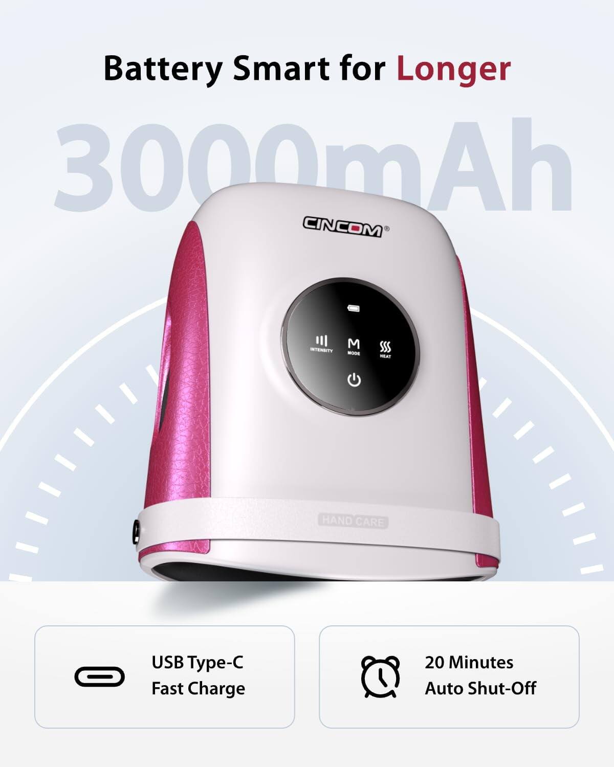 Battery Smart for Longer  
3000mAh  
CINCOM  
INTENSITY  
M MODE  
HEAT  
HAND CARE  
USB Type-C Fast Charge  
20 Minutes Auto Shut-Off