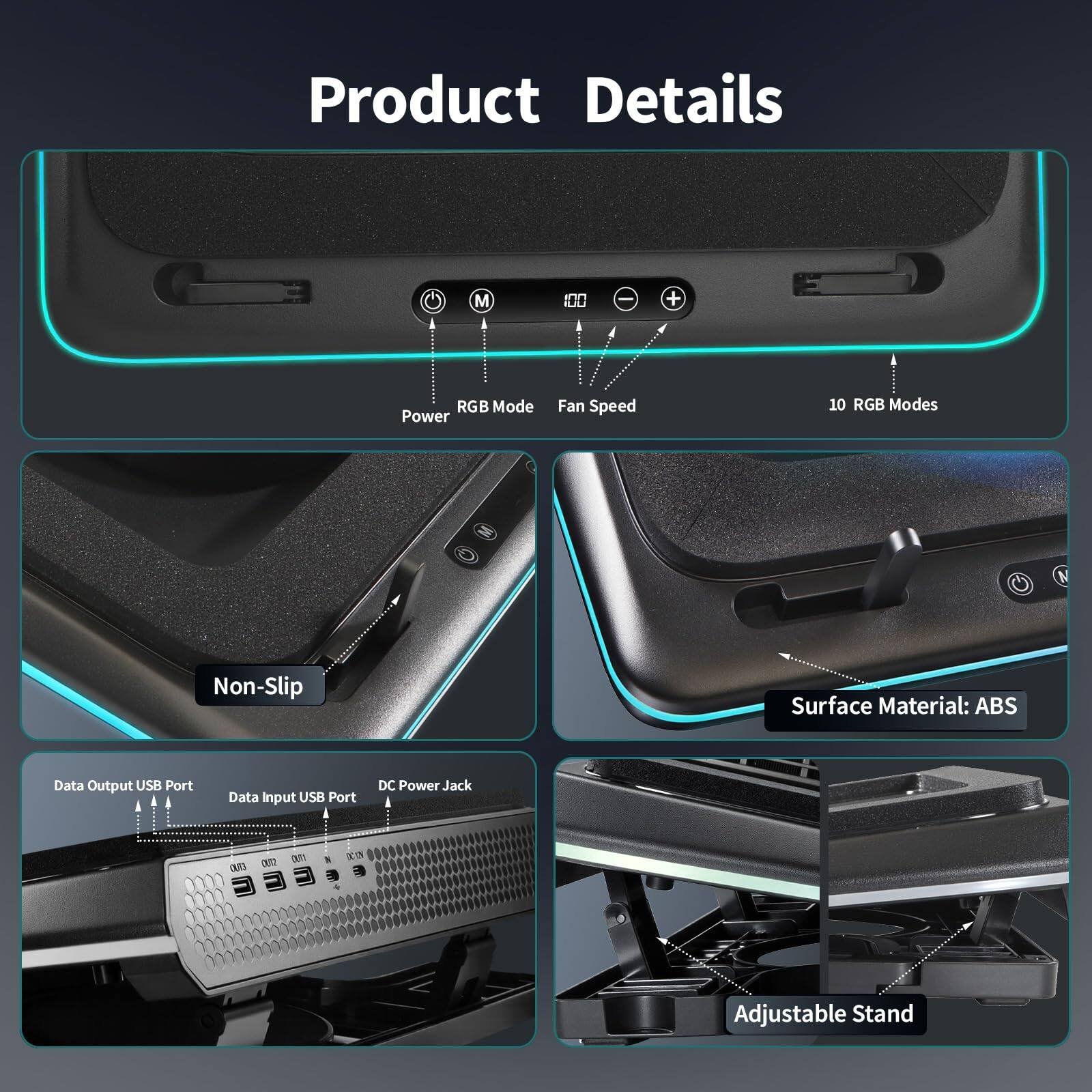 Product Details

- RGB Mode
- Power
- Fan Speed
- 10 RGB Modes
- Non-Slip
- Surface Material: ABS
- Data Output USB Port
- Data Input USB Port
- DC Power Jack
- Adjustable Stand