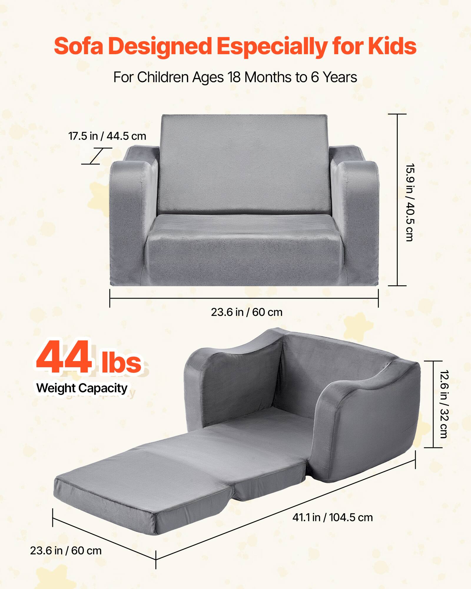 Sofa Designed Especially for Kids  
For Children Ages 18 Months to 6 Years  

17.5 in / 44.5 cm  
15.9 in / 40.5 cm  
23.6 in / 60 cm  

44 lbs  
Weight Capacity  

12.6 in / 32 cm  
41.1 in / 104.5 cm  
23.6 in / 60 cm
