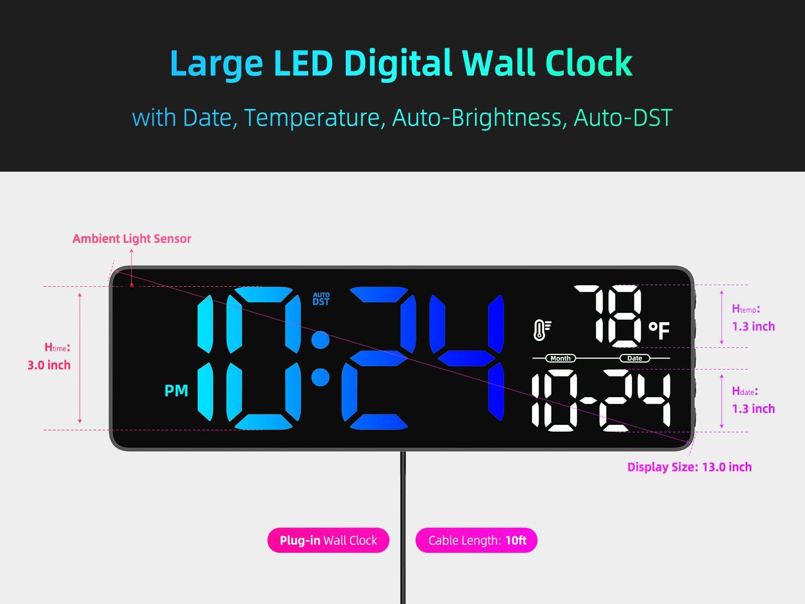 Large LED Digital Wall Clock with Date, Temperature, Auto-Brightness, Auto-DST

- Ambient Light Sensor
- Htime: 3.0 inch
- Htemp: 1.3 inch
- Hdate: 1.3 inch
- Display Size: 13.0 inch
- Plug-in Wall Clock
- Cable Length: 10ft