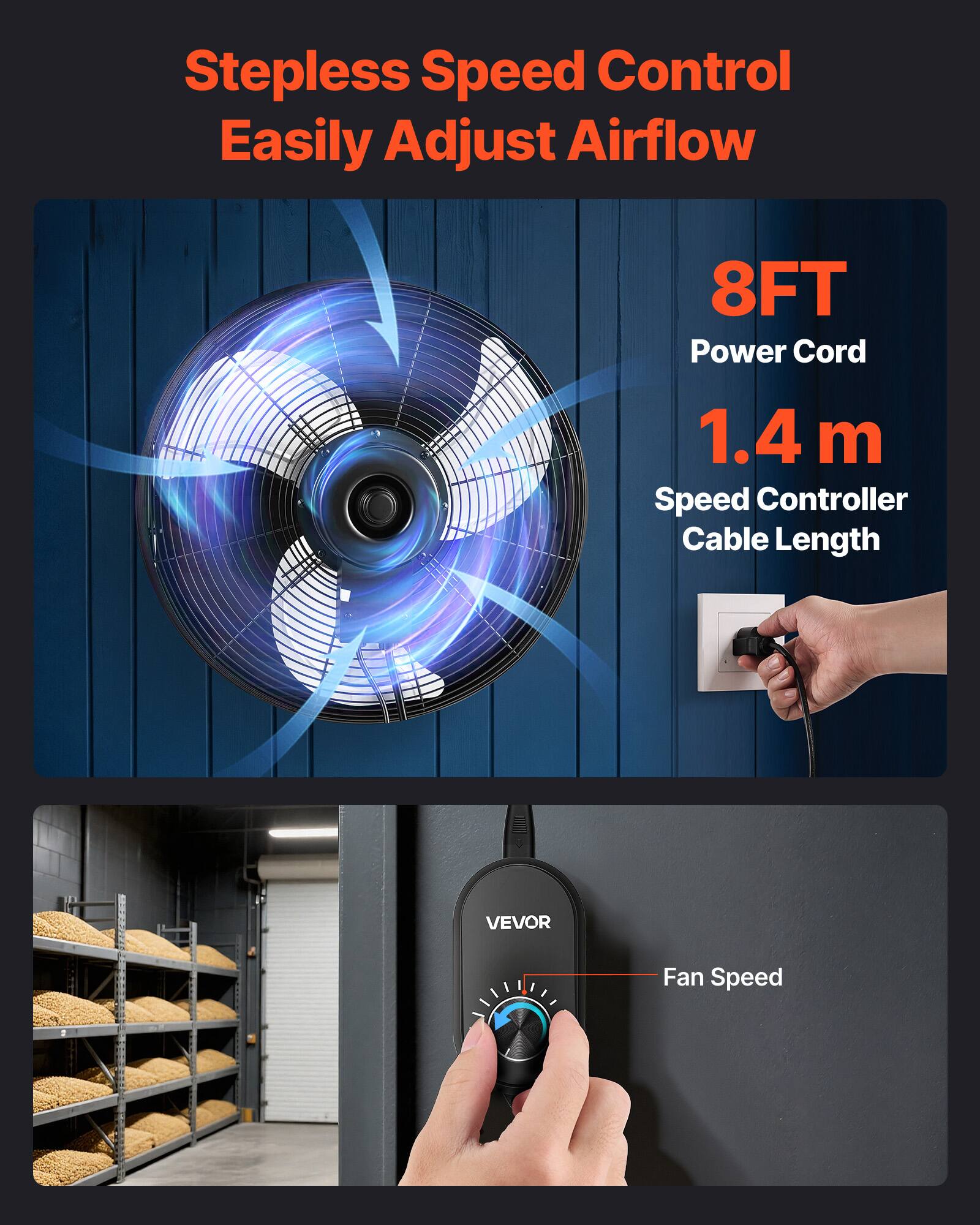 Stepless Speed Control Easily Adjust Airflow  
8FT Power Cord  
1.4 m Speed Controller Cable Length  
VEVOR Fan Speed