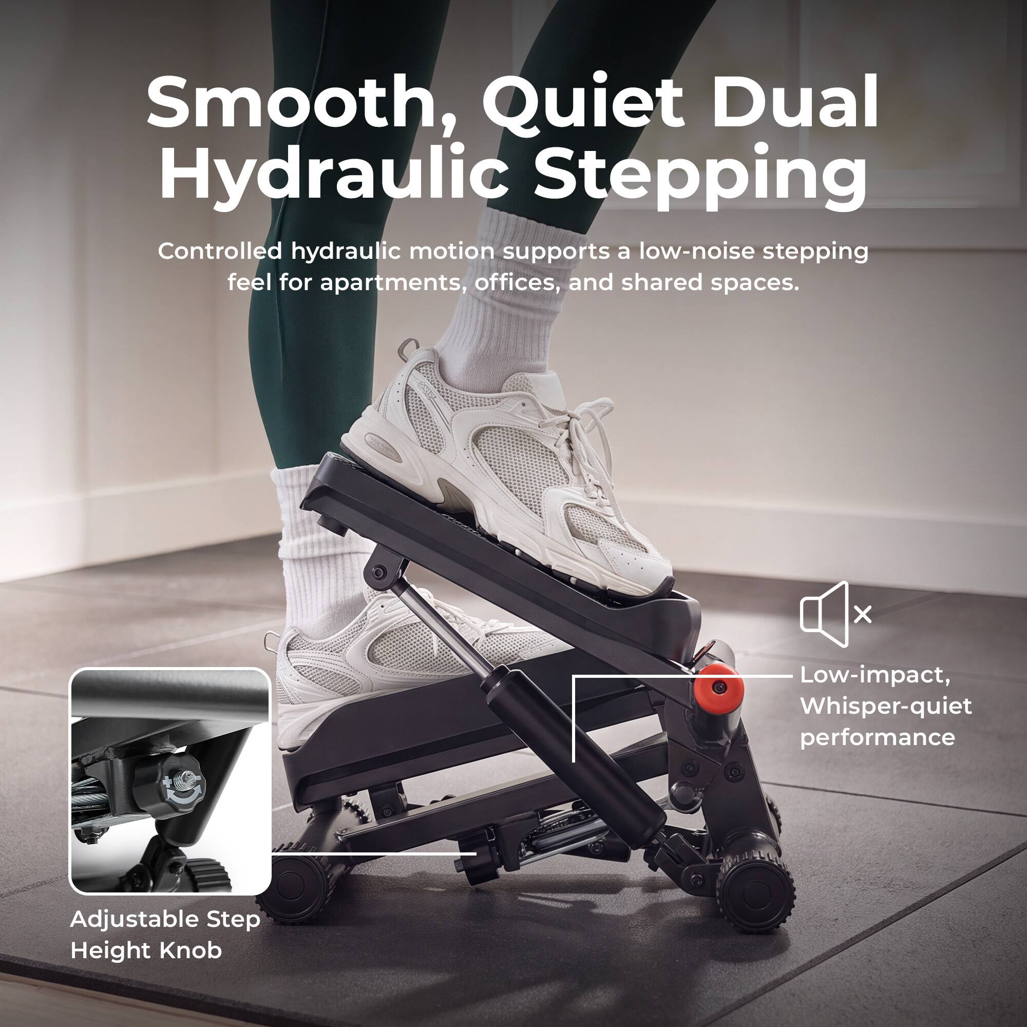 Smooth, Quiet Dual Hydraulic Stepping  
Controlled hydraulic motion supports a low-noise stepping feel for apartments, offices, and shared spaces.  
Low-impact, Whisper-quiet performance  
Adjustable Step Height Knob