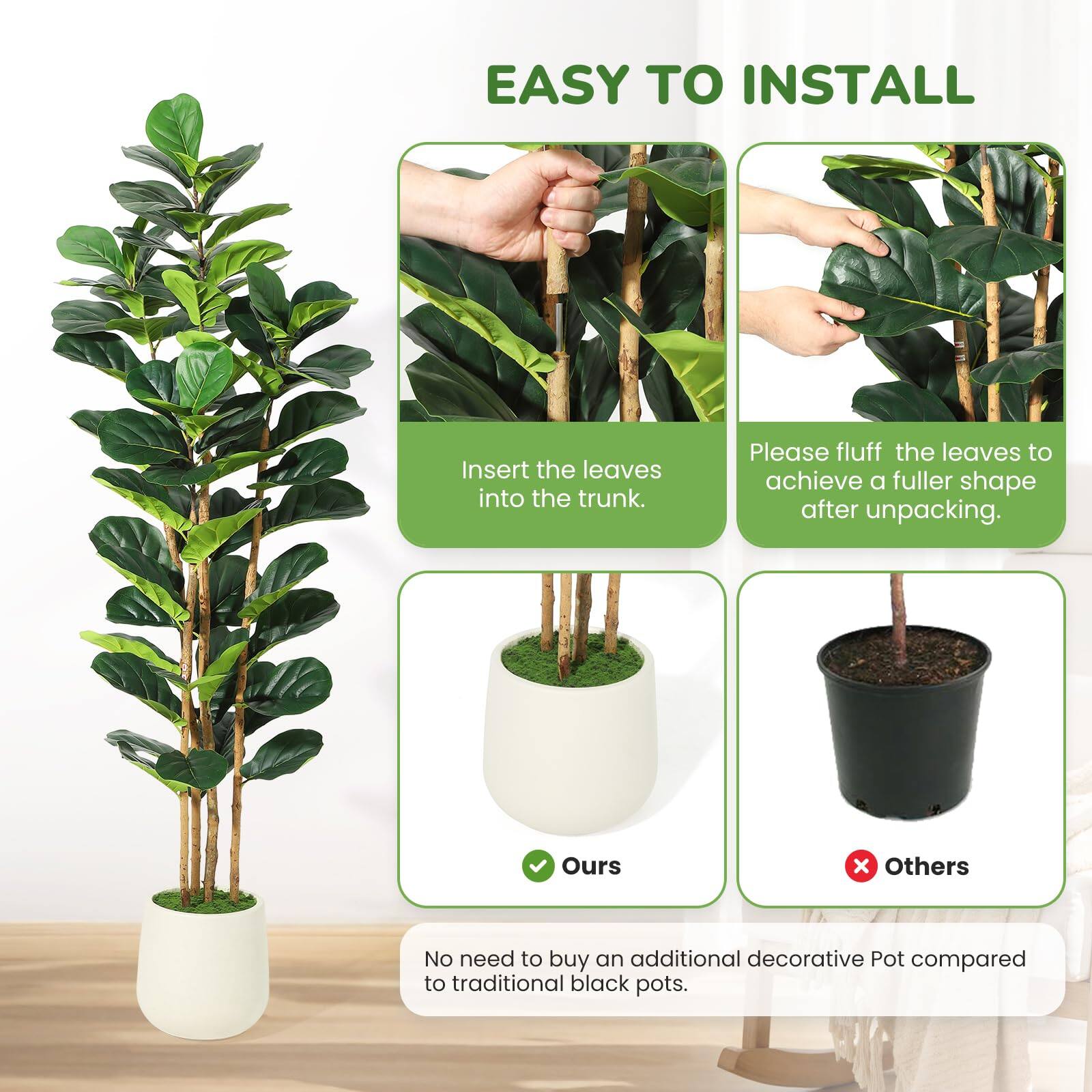 EASY TO INSTALL

Insert the leaves into the trunk. Please fluff the leaves to achieve a fuller shape after unpacking.

Ours x Others

No need to buy an additional decorative Pot compared to traditional black pots.