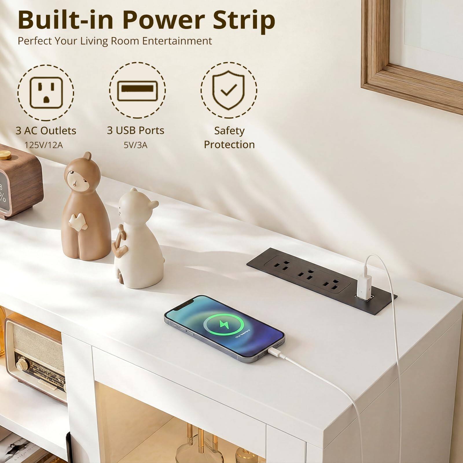 Built-in Power Strip  
Perfect Your Living Room Entertainment  

3 AC Outlets  
125V/12A  

3 USB Ports  
5V/3A  

Safety Protection