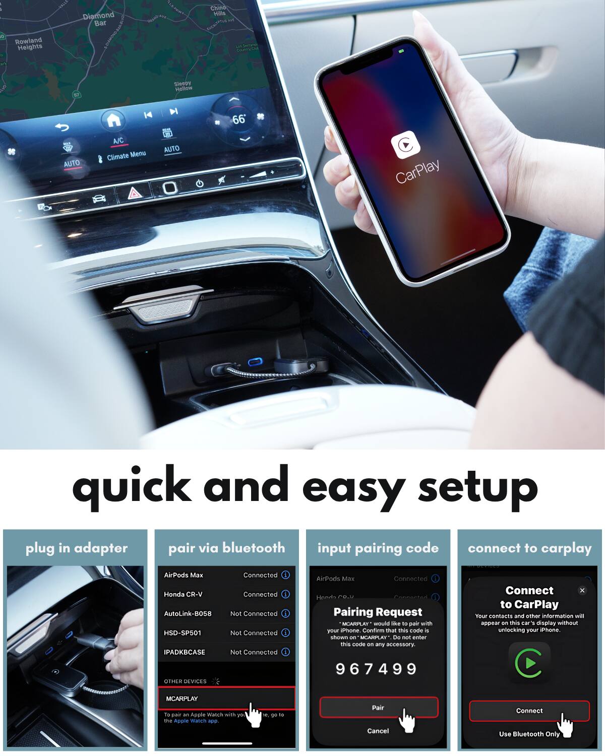 Sure, here is the corrected and grouped text from the image:

---

**Quick and Easy Setup**

1. **Plug in Adapter**
   - [Image of a hand plugging in an adapter]

2. **Pair via Bluetooth**
   - AirPods Max: Connected
   - Honda CR-V: Connected
   - AutoLink-BOSS HSD-SP501: Not Connected
   - IPADKBCASE: Not Connected
   - OTHER DEVICES
   - MCARPLAY: [Highlighted] To pair an Apple Watch with your iPhone, go to the Apple Watch app.

3. **Input Pairing Code**
   - [Image of a phone screen with a pairing request]
   - Pairing Request
   - MCARPLAY would like to pair with your iPhone. Confirm that this code is shown on any accessory.
   - 967499
   - [Buttons: Pair, Cancel]

4. **Connect to CarPlay**
   - [Image of a phone screen with a connect to CarPlay request]
   - Connect to CarPlay
   - Your contacts and other information will appear on this car's display without unlocking your iPhone.
   - [Buttons: Connect, Use Bluetooth Only]

---

This