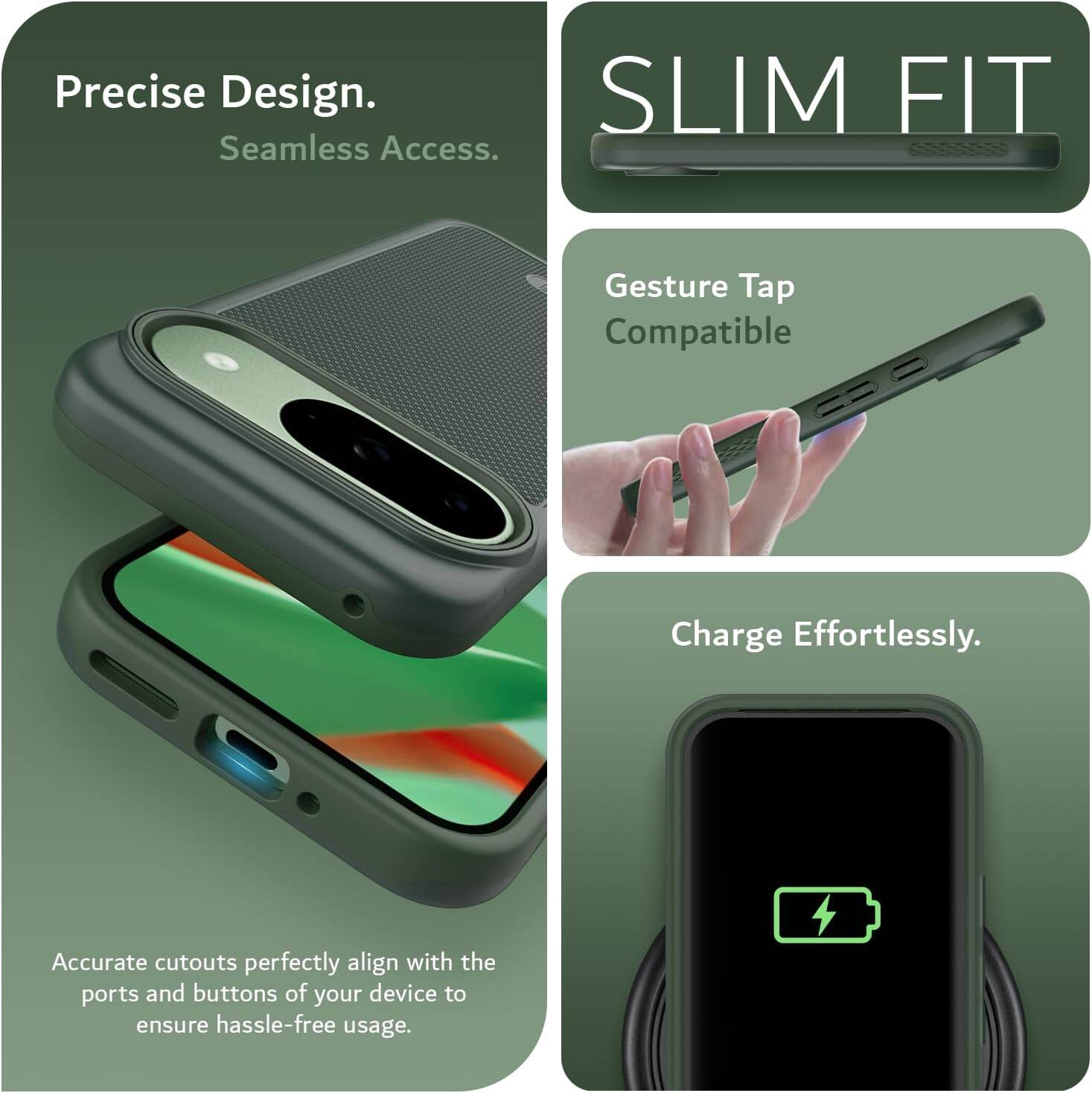 Precise Design.  
Seamless Access.  

SLIM FIT  

Gesture Tap Compatible  

Charge Effortlessly.  

Accurate cutouts perfectly align with the ports and buttons of your device to ensure hassle-free usage.