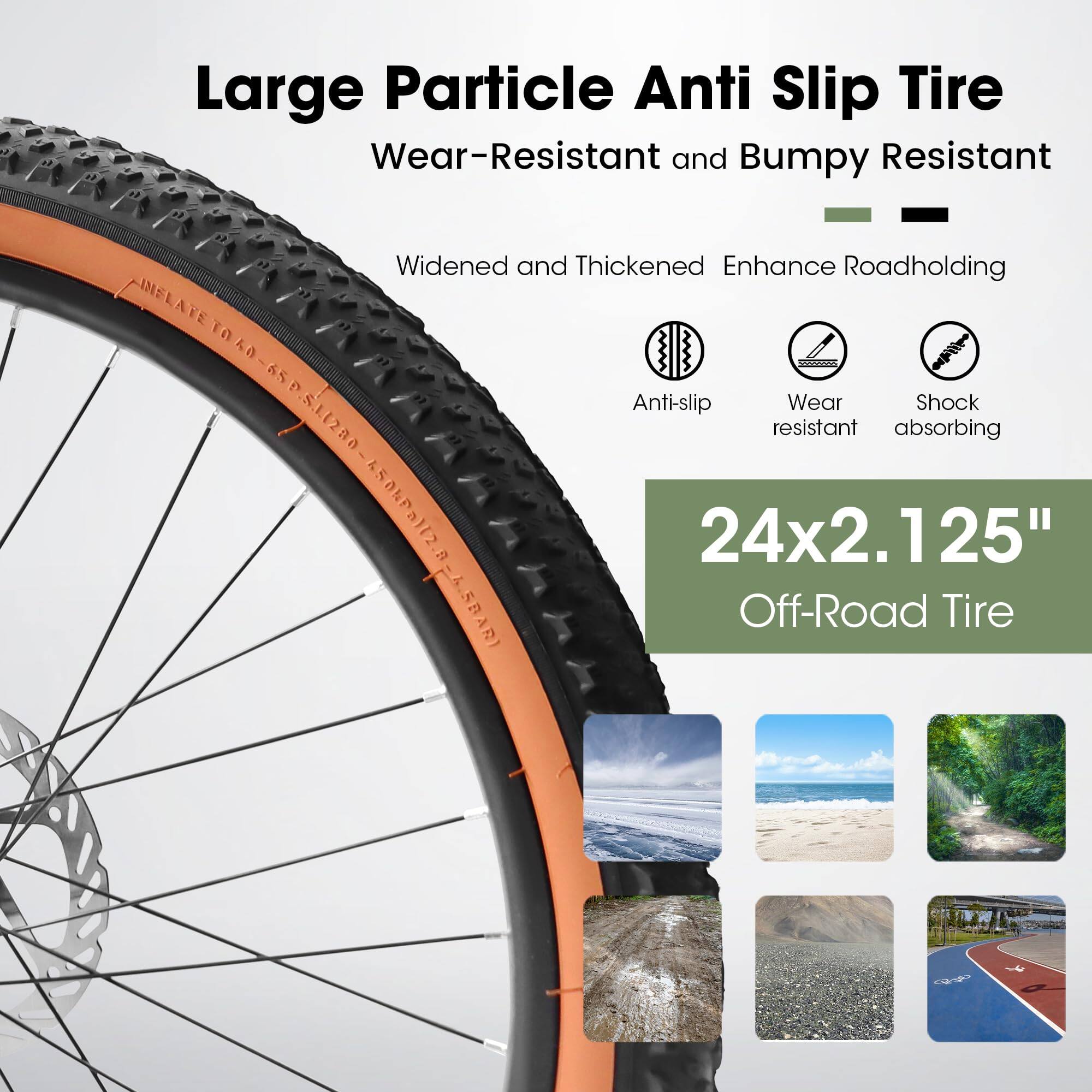 Large Particle Anti Slip Tire  
Wear-Resistant and Bumpy Resistant  

Widened and Thickened Enhance Roadholding  

Anti-slip  
Wear resistant  
Shock absorbing  

INFLATE TO 0-65 PSI  

24x2.125" Off-Road Tire