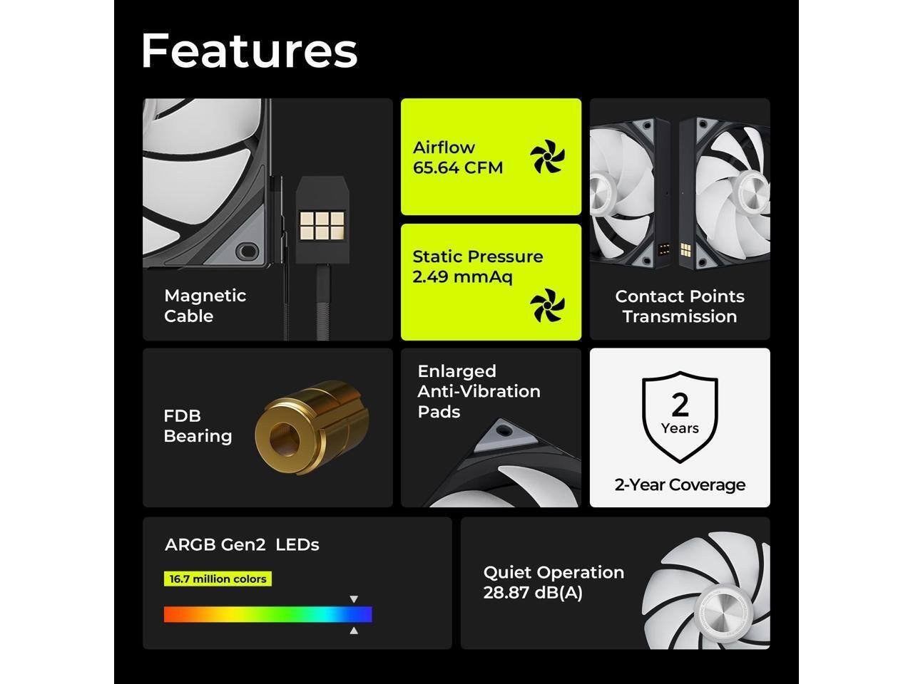 Features:
- Airflow: 65.64 CFM
- Magnetic Cable
- Static Pressure: 2.49 mmAq
- Contact Points Transmission
- FDB Bearing
- Enlarged Anti-Vibration Pads
- 2 Years (2-Year Coverage)
- ARGB Gen2 LEDs (16.7 million colors)
- Quiet Operation: 28.87 dB(A)