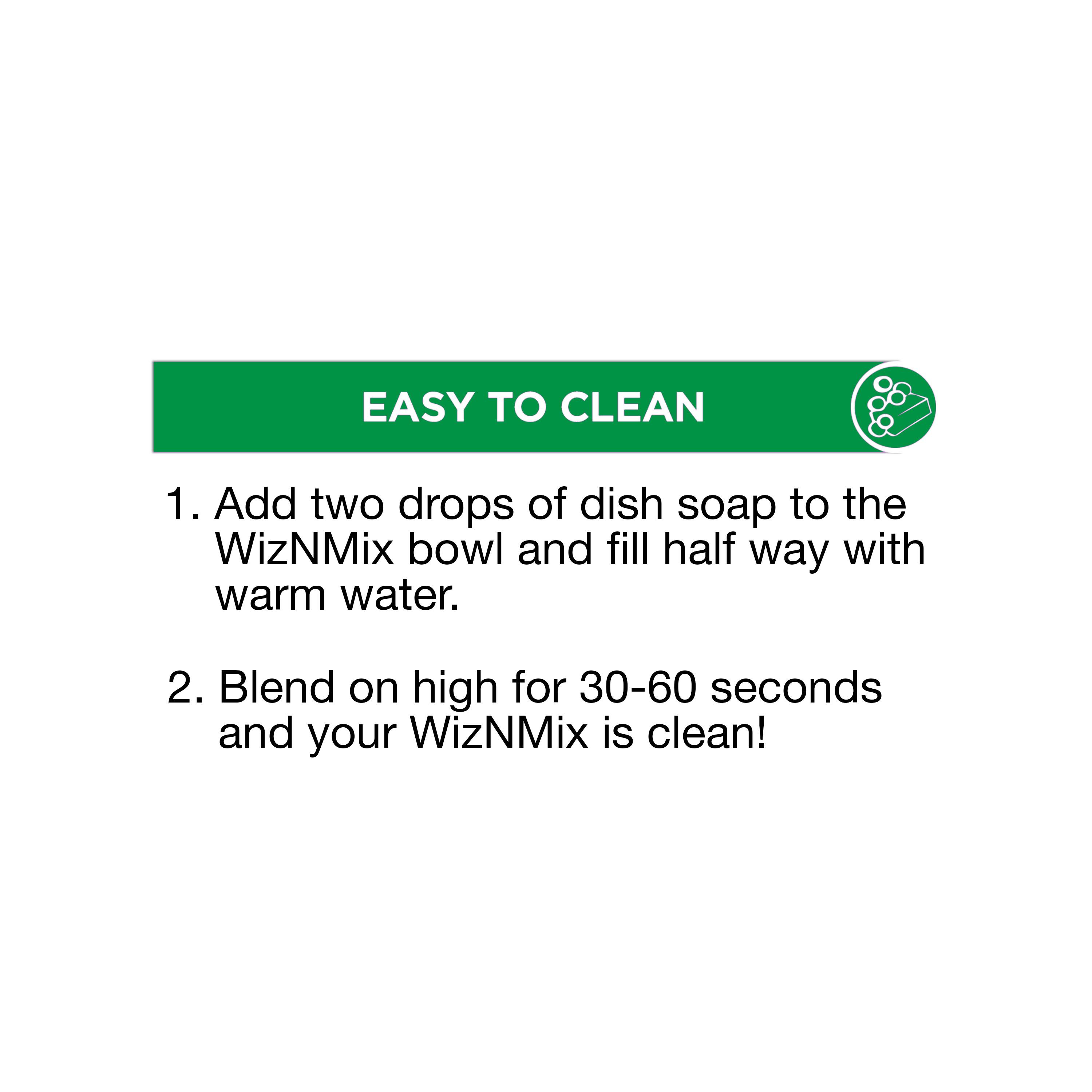 EASY TO CLEAN

1. Add two drops of dish soap to the WizNMix bowl and fill half way with warm water.

2. Blend on high for 30-60 seconds and your WizNMix is clean!