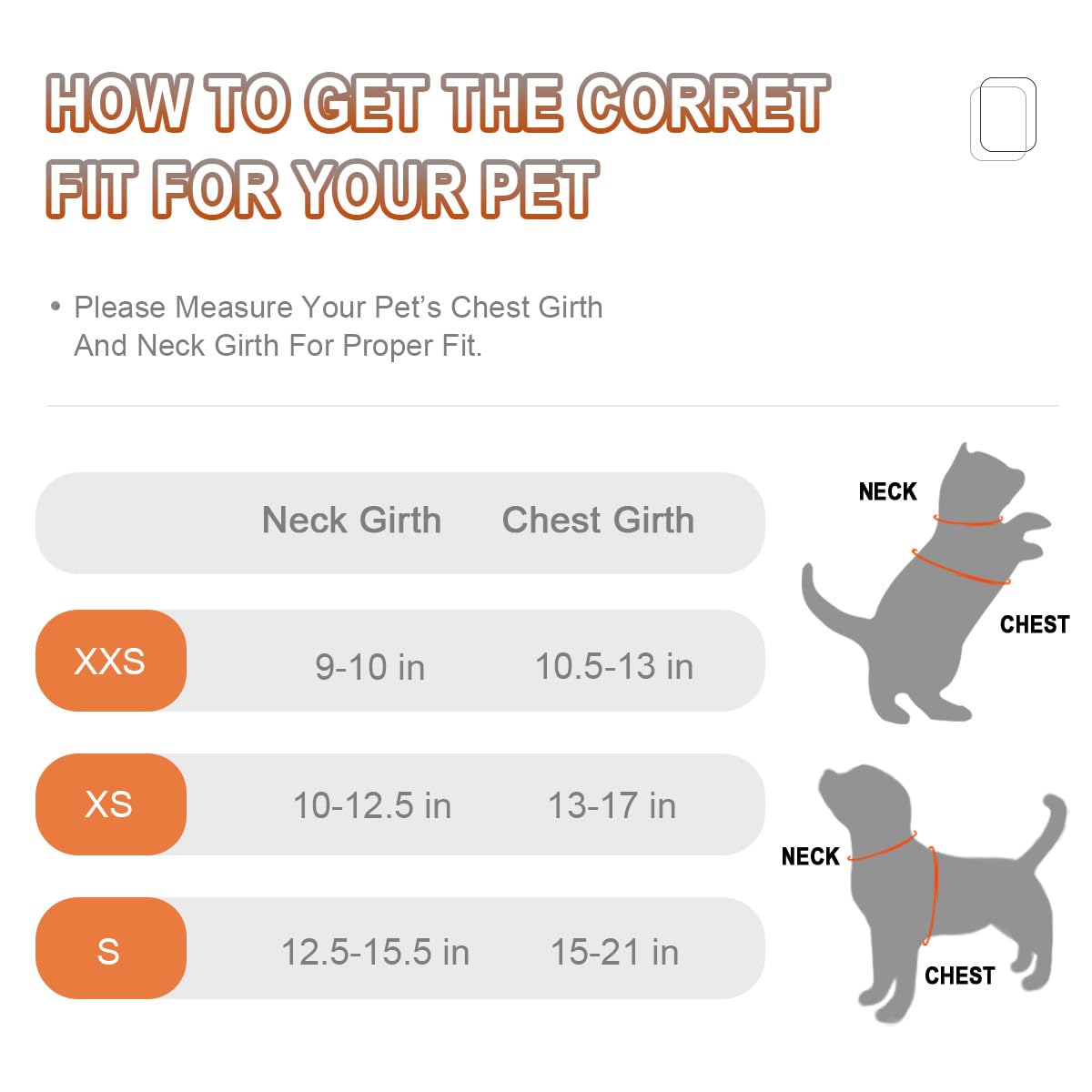 Sure, here is the corrected and grouped text:

---

**HOW TO GET THE CORRECT FIT FOR YOUR PET**

- Please Measure Your Pet's Chest Girth And Neck Girth For Proper Fit.

| Neck Girth | Chest Girth |
|-----------|------------|
| XXS       | 9-10 in     | 10.5-13 in |
| XS        | 10-12.5 in  | 13-17 in  |
| S         | 12.5-15.5 in| 15-21 in  |

---