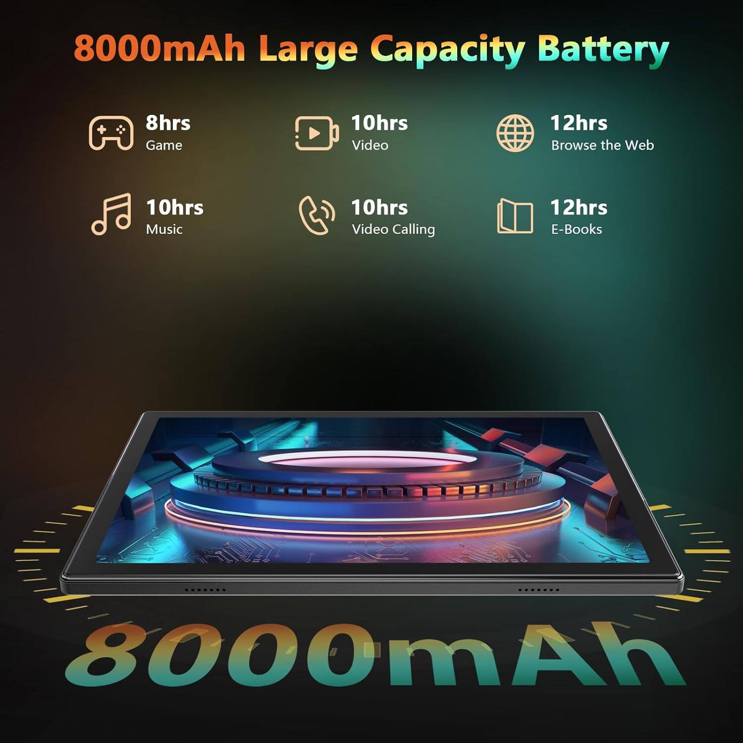 8000mAh Large Capacity Battery

- 8hrs Game
- 10hrs Video
- 12hrs Browse the Web
- 10hrs Music
- 10hrs Video Calling
- 12hrs E-Books

8000mAh