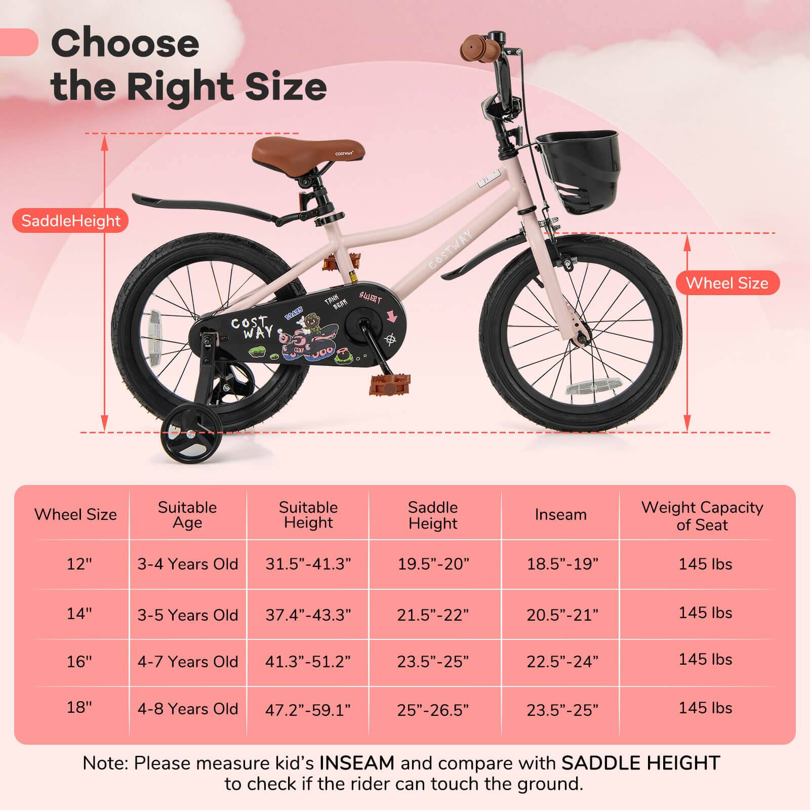 Choose the Right Size

SaddleHeight

Wheel Size

Wheel Size | Suitable Age | Suitable Height | Saddle Height | Inseam | Weight Capacity of Seat
--- | --- | --- | --- | --- | ---
12" | 3-4 Years Old | 31.5"-41.3" | 19.5"-20" | 18.5"-19" | 145 lbs
14" | 3-5 Years Old | 37.4"-43.3" | 21.5"-22" | 20.5"-21" | 145 lbs
16" | 4-7 Years Old | 41.3"-51.2" | 23.5"-25" | 22.5"-24" | 145 lbs
18" | 4-8 Years Old | 47.2"-59.1" | 25"-26.5" | 23.5"-25" | 145 lbs

Note: Please measure kid's INSEAM and compare with SADDLE