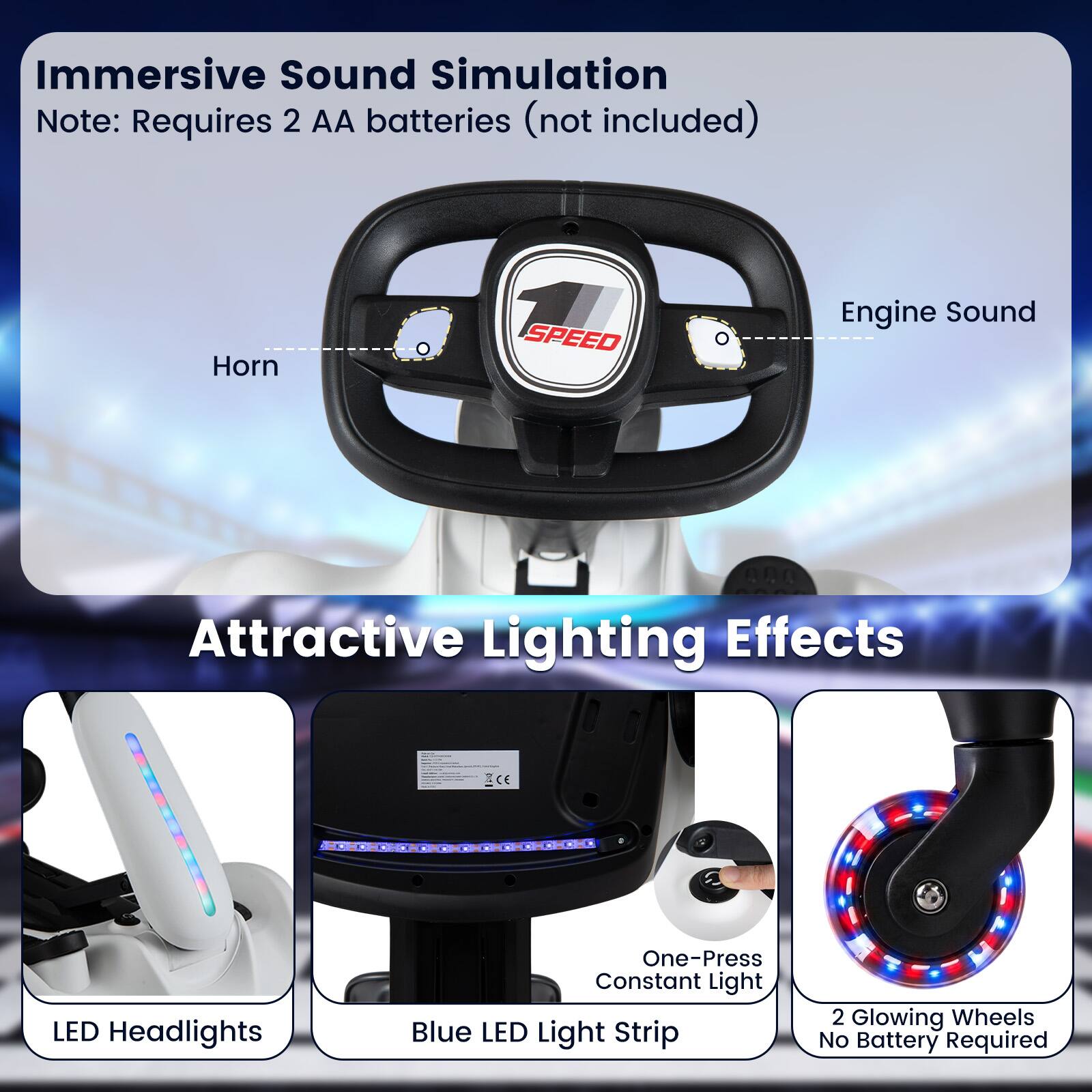 Immersive Sound Simulation  
Note: Requires 2 AA batteries (not included)  
Horn  
SPEED  
Engine Sound  

Attractive Lighting Effects  
LED Headlights  
One-Press Constant Light Blue LED Light Strip  
2 Glowing Wheels No Battery Required