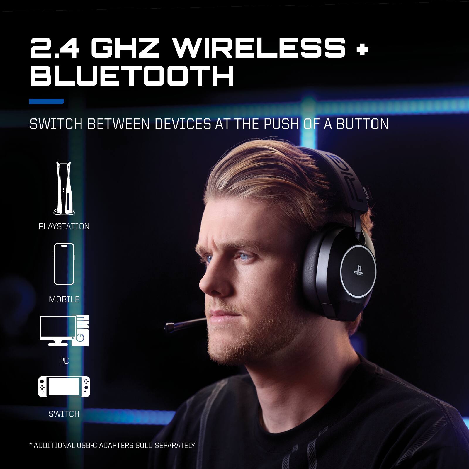 2.4 GHz Wireless + Bluetooth  
Switch between devices at the push of a button  

PlayStation  
Mobile  
PC  
Switch  

*Additional USB-C adapters sold separately