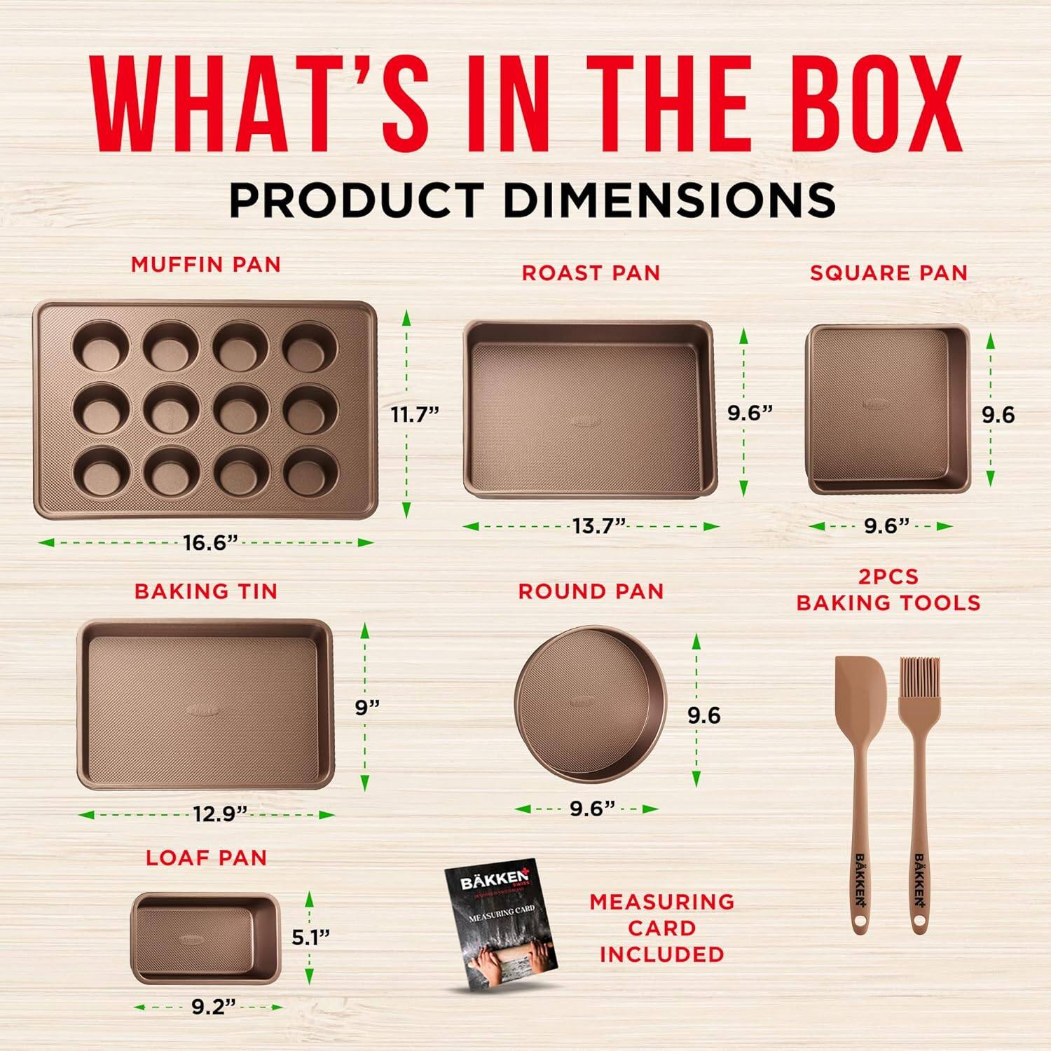 WHAT'S IN THE BOX
PRODUCT DIMENSIONS
MUFFIN PAN ROAST PAN SQUARE PAN
11.7" 9.6" 9.6
16.6" 13.7" 9.6"
BAKING TIN ROUND PAN
2PCS BAKING TOOLS
9" 9.6 12.9"
LOAF PAN
5.1" 9.6"
BAKKEN CAM
MEASURING CARD INCLUDED
9.2"