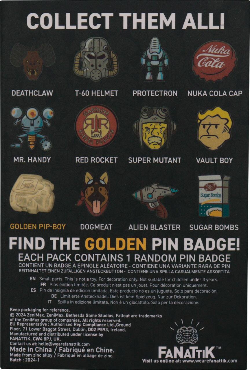 COLLECT THEM ALL!  
Nuka Cola DEATHCLAW T-60 HELMET PROTECTRON NUKA COLA CAP MR. HANDY GASOLINE DIESEL 5 FUSION RED ROCKET SUPER MUTANT VAULT BOY Sugar Bombs GOLDEN PIP-BOY DOGMEAT ALIEN BLASTER SUGAR BOMBS FIND THE GOLDEN PIN BADGE!  
EACH PACK CONTAINS 1 RANDOM PIN BADGE  
CONTIENT UN BADGE À ÉPINCER ALÉATOIRE  
BEITNHALTET EINEN ZUFÄLLIGEN ANSTECKBUTTON  
CONTIENE UNA VARIANTE RARA DE PIN  
CONTIENE UNA SPILLA CASUALMENTE ASSORTITA  
EN Small parts. This is not a toy. For decoration only. Not suitable for children under 3 years.  
FR Pins édition limitée. Ce produit n'est pas un jouet. Pour décoration uniquement.  
ES Pin de insignia de edición limitada. Este producto no es un juguete. Solo para decoración.  
DE Limitierte Anstecknadel. Dies ist kein Spielzeug. Nur zur Dekoration.  
IT