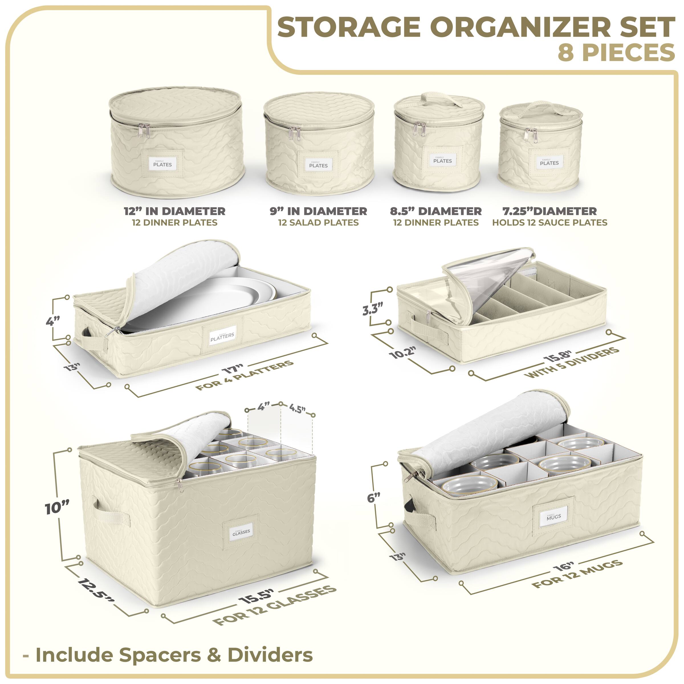 STORAGE ORGANIZER SET  
8 PIECES  

- 12" IN DIAMETER  
  12 DINNER PLATES  

- 9" IN DIAMETER  
  12 SALAD PLATES  

- 8.5" DIAMETER  
  12 DINNER PLATES  

- 7.25" DIAMETER  
  HOLDS 12 SAUCE PLATES  

- 17" PLATTERS  
  FOR 4 PLATTERS  

- 10" GLASSES  
  FOR 12 GLASSES  

- 16" MUGS  
  FOR 12 MUGS  

- 15.5"  
  WITH 5 DIVIDERS  

- Include Spacers & Dividers