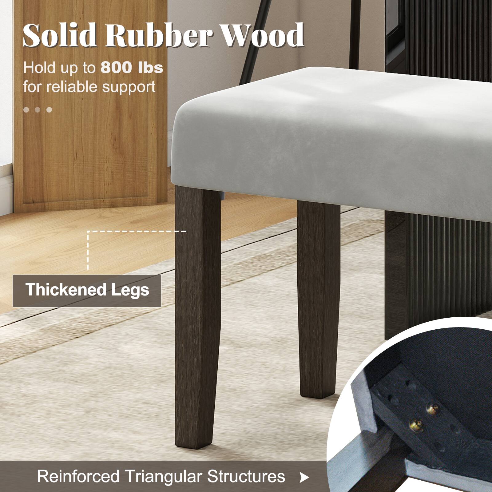 Solid Rubber Wood  
Hold up to 800 lbs for reliable support  

Thickened Legs  

Reinforced Triangular Structures