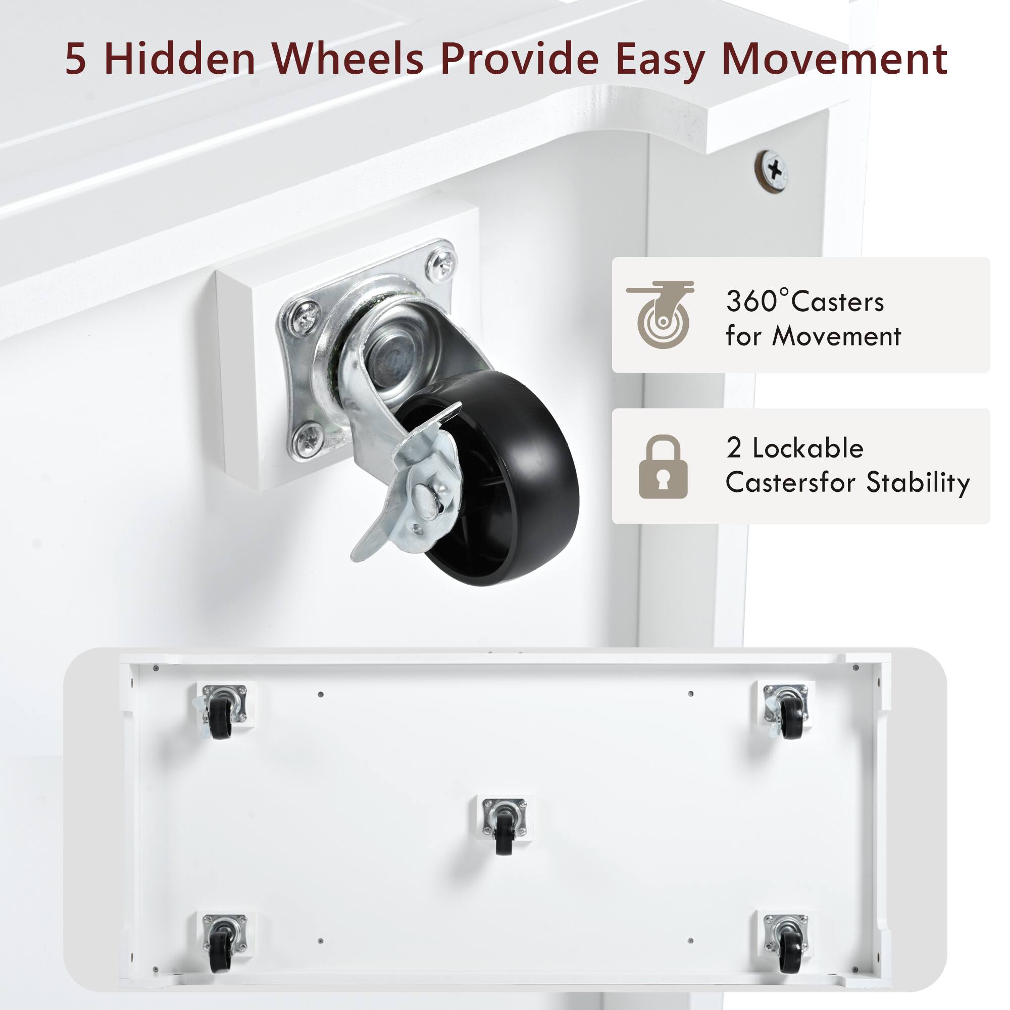 5 Hidden Wheels Provide Easy Movement

360° Casters for Movement

2 Lockable Casters for Stability