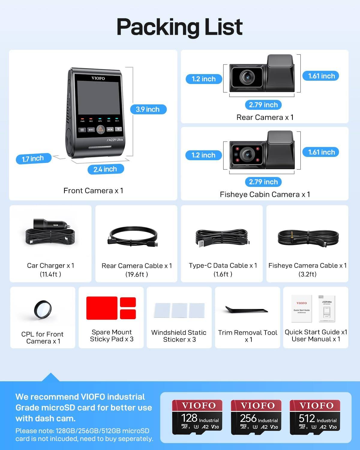 Packing List

- Rear Camera x 1
  - Dimensions: 1.2 inch x 1.61 inch x 2.79 inch

- Front Camera x 1
  - Dimensions: 1.7 inch x 2.4 inch x 1.2 inch

- Fisheye Cabin Camera x 1
  - Dimensions: 1.2 inch x 1.61 inch x 2.79 inch

- Car Charger x 1 (11.4ft)

- Rear Camera Cable x 1 (19.6ft)

- Type-C Data Cable x 1 (1.6ft)

- Fisheye Camera Cable x 1 (3.2ft)

- CPL for Front Camera x 1

- Spare Mount Sticky Pad x 3

- Windshield Static Sticker x 3

- Trim Removal Tool x 1

- Quick Start Guide x 1

- User Manual x 1

We recommend VIOFO industrial Grade microSD card for better use with dash cam.
Please note: 128GB/256GB/512GB microSD card is not included, need to buy separately.

VIO