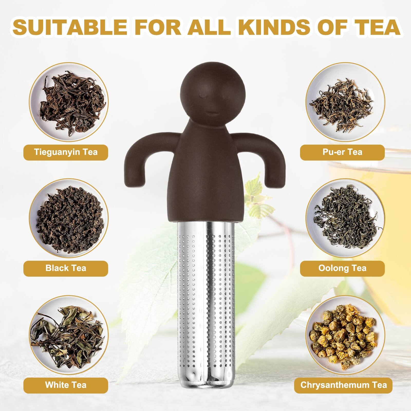 SUITABLE FOR ALL KINDS OF TEA

- Tieguanyin Tea
- Pu-er Tea
- Black Tea
- Oolong Tea
- White Tea
- Chrysanthemum Tea