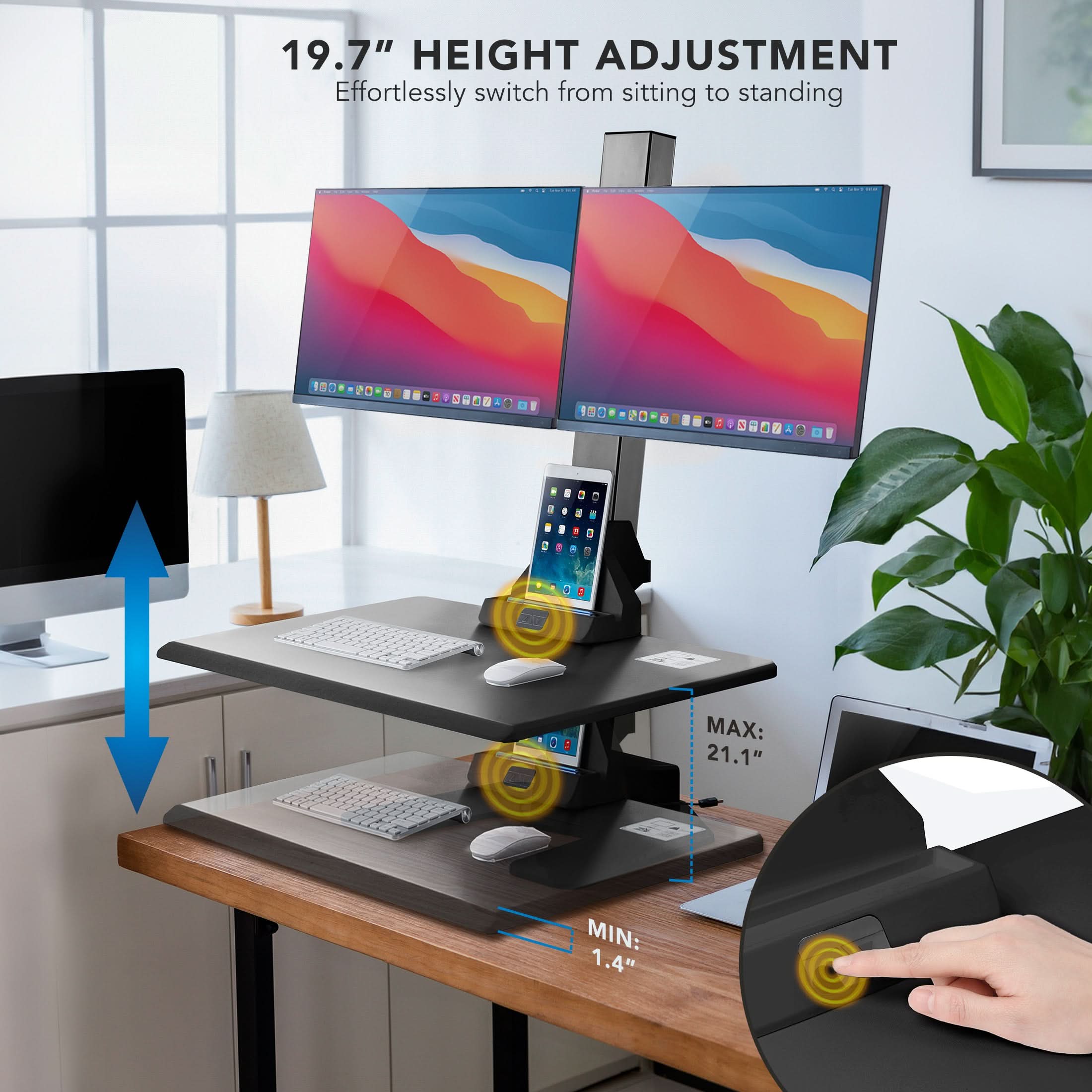 19.7" HEIGHT ADJUSTMENT  
Effortlessly switch from sitting to standing  

MAX: 21.1"  
MIN: 1.4"