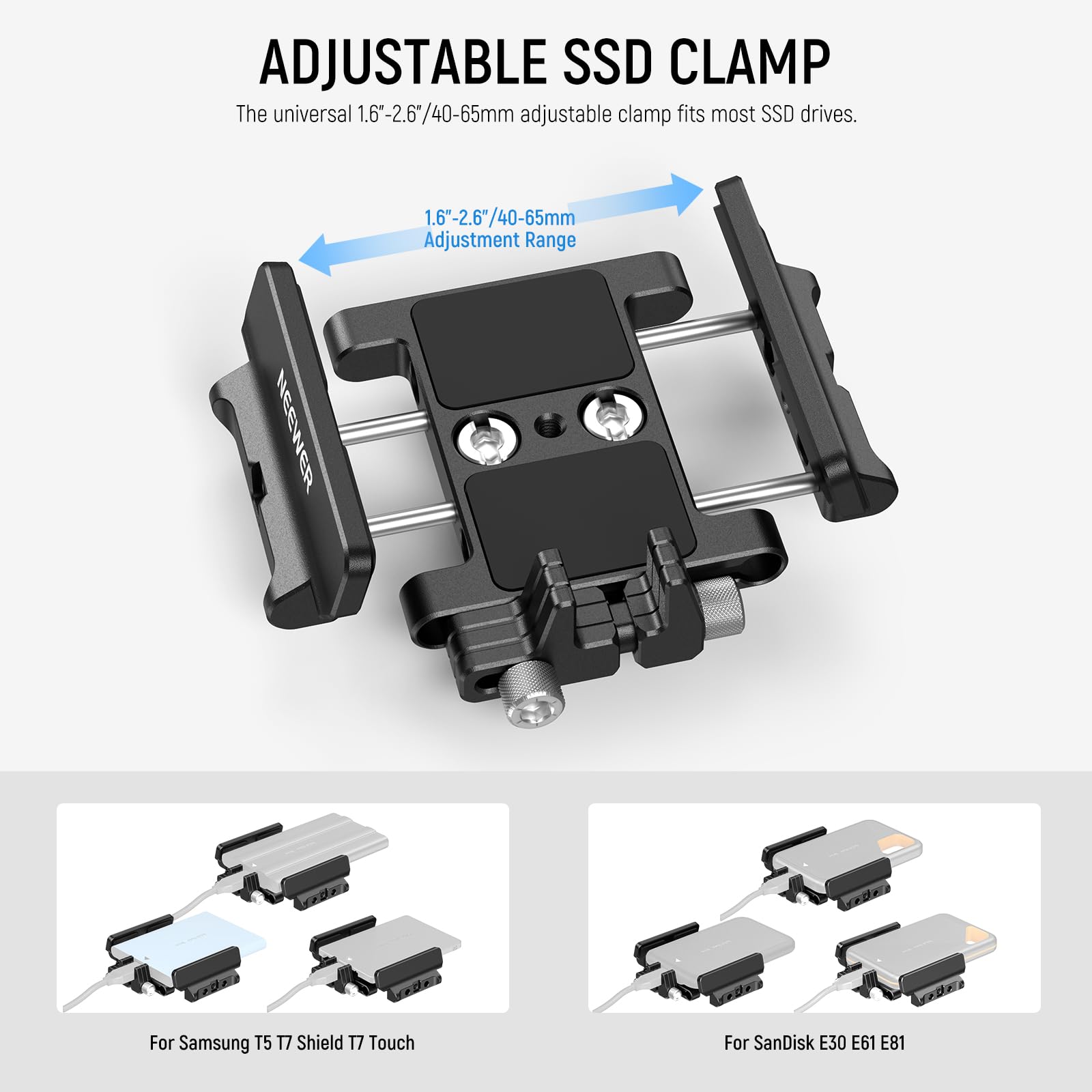 ADJUSTABLE SSD CLAMP

The universal 1.6"-2.6"/40-65mm adjustable clamp fits most SSD drives.

1.6"-2.6"/40-65mm Adjustment Range

NEEWER

For Samsung T5 17 Shield T7 Touch

For SanDisk E30 E61 E81