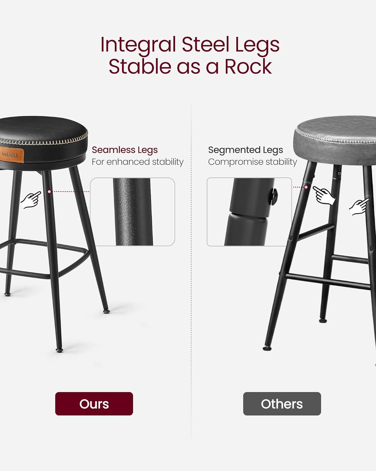 Integral Steel Legs  
Stable as a Rock  

Seamless Legs  
For enhanced stability  

Segmented Legs  
Compromise stability  

Ours  

Others