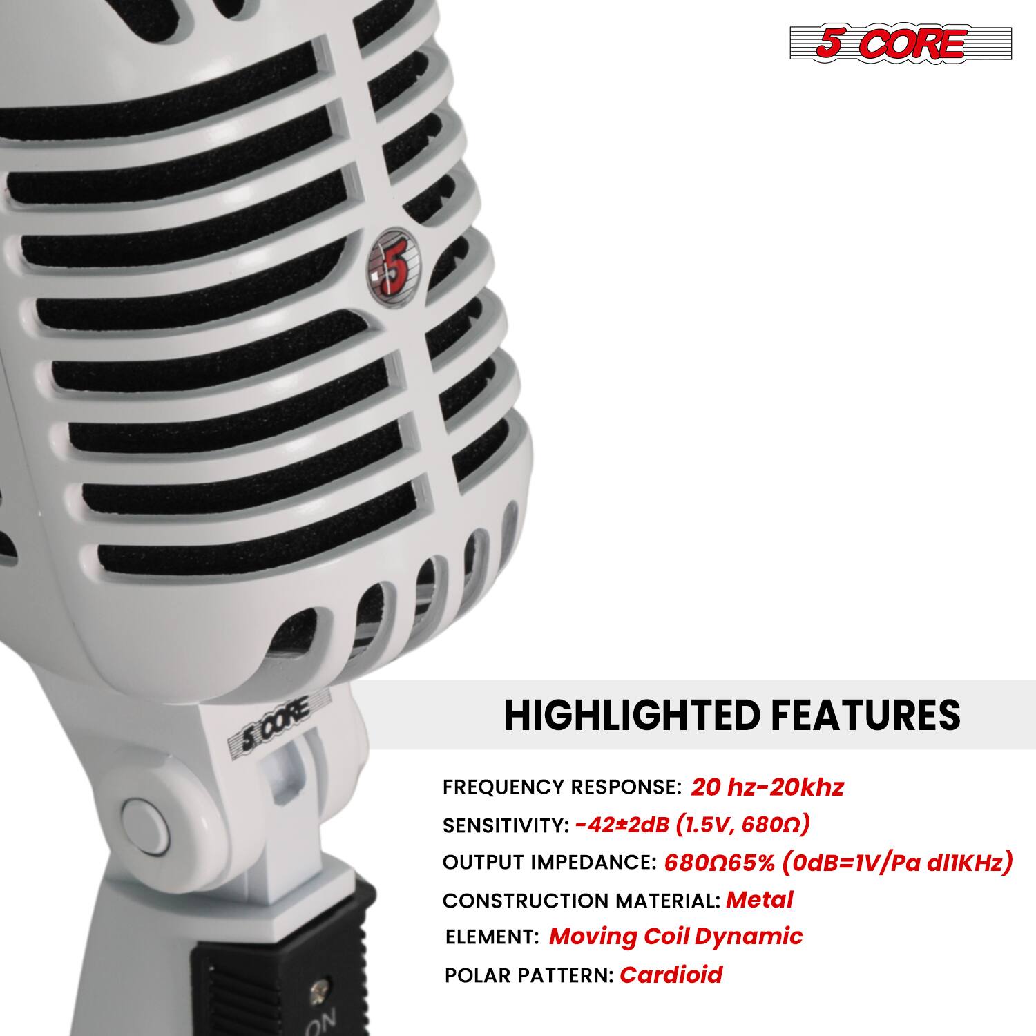 5 CORE

HIGHLIGHTED FEATURES

FREQUENCY RESPONSE: 20 Hz-20 kHz  
SENSITIVITY: -42±2dB (1.5V, 680Ω)  
OUTPUT IMPEDANCE: 680Ω 65% (0dB=1V/Pa @1kHz)  
CONSTRUCTION MATERIAL: Metal  
ELEMENT: Moving Coil Dynamic  
POLAR PATTERN: Cardioid