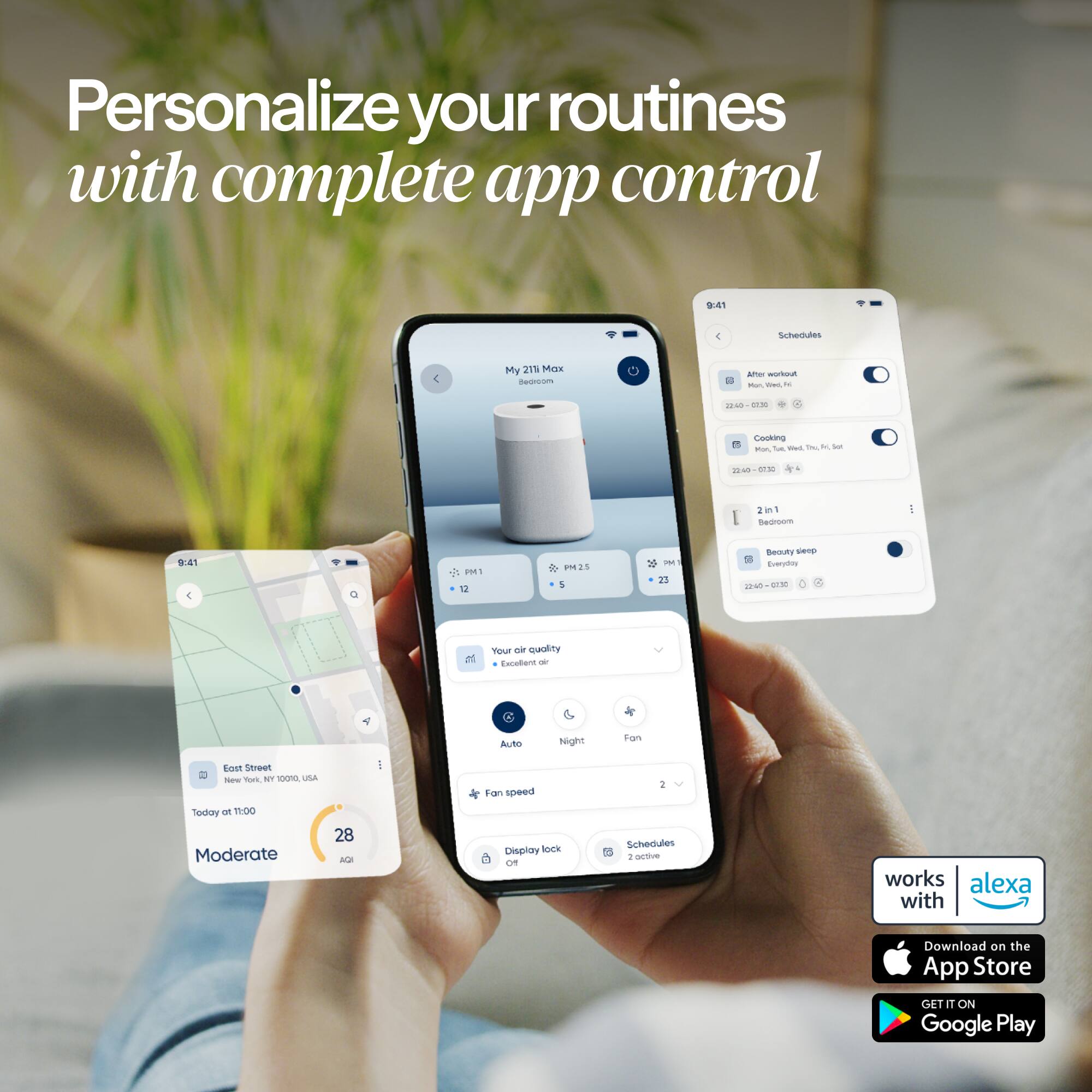 Personalize your routines with complete app control

9:41

Schedules

My 211 Max Bedroom

After workout Mon, Wed, Fri
22:40

Cooking Mon, Tue, Wed, Thu, Fri, Sat
22:40-07:30

2in1 Bedroom

9:41

PM1 12
PM2 5
PM1 23

Beauty sleep Everyday 25 DESO

Your air quality Excellent air

Auto
Night
Fan

East Street New York, NY 10001 USA

Fan speed 2

Today at 11:00 Moderate
28 AQI

Display lock Off

Schedules 1 active

works alexa with

Download on the App Store
GET IT ON Google Play