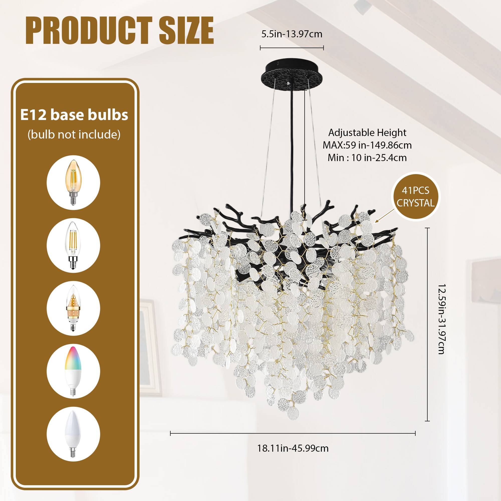 **PRODUCT SIZE**

- **E12 base bulbs** (bulb not included)
- **Adjustable Height**
  - MAX: 59 in - 149.86 cm
  - Min: 10 in - 25.4 cm
- **41 PCS CRYSTAL**
- **5.5 in - 13.97 cm**
- **12.59 in - 31.97 cm**
- **18.11 in - 45.99 cm**