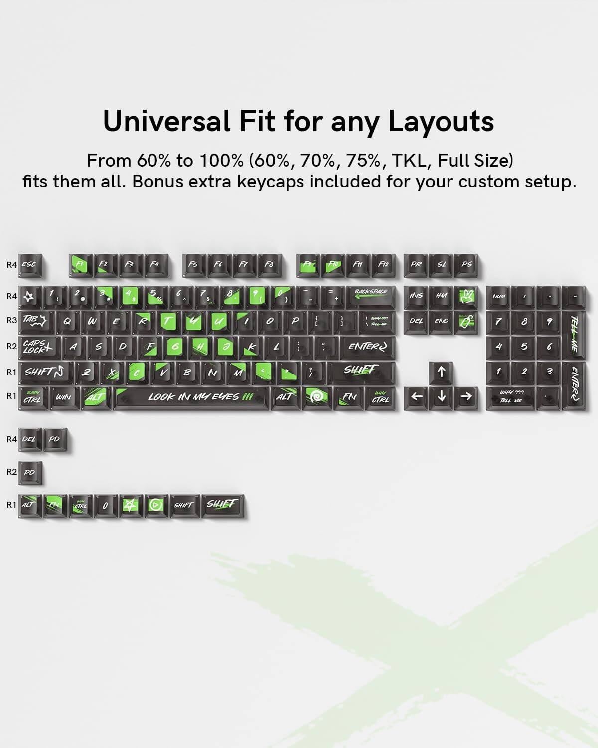 Universal Fit for any Layouts  
From 60% to 100% (60%, 70%, 75%, TKL, Full Size) fits them all. Bonus extra keycaps included for your custom setup.

R4 ESC F1 F2 F3 F4 F5 F6 F7 F8  
R4 1 2 3 4 5 6 7 8 9 0 - = BACKSPACE  
R3 TAB Q W E R T Y U I O P [ ] \  
R2 CAPS LOCK A S D F G H J K L ; '  
R1 SHIFT Z X C V B N M , . / SHIFT  
R1 imte ALT LOOK IN MY EYES III ALT CTRL  
R4 DEL PD  
R2 PD  
R1 ALT ETPL 0 SHIFT SHIFT  

R4 F1 F2 F3 F4 F5 F6 F7 F8  
R4 1 2 3 4 5 6 7 8 9 0 - = BACKSPACE  
R3 TAB Q W E R T Y U I O P [ ] \  
R2 CAPS LOCK A S D F G H J K L